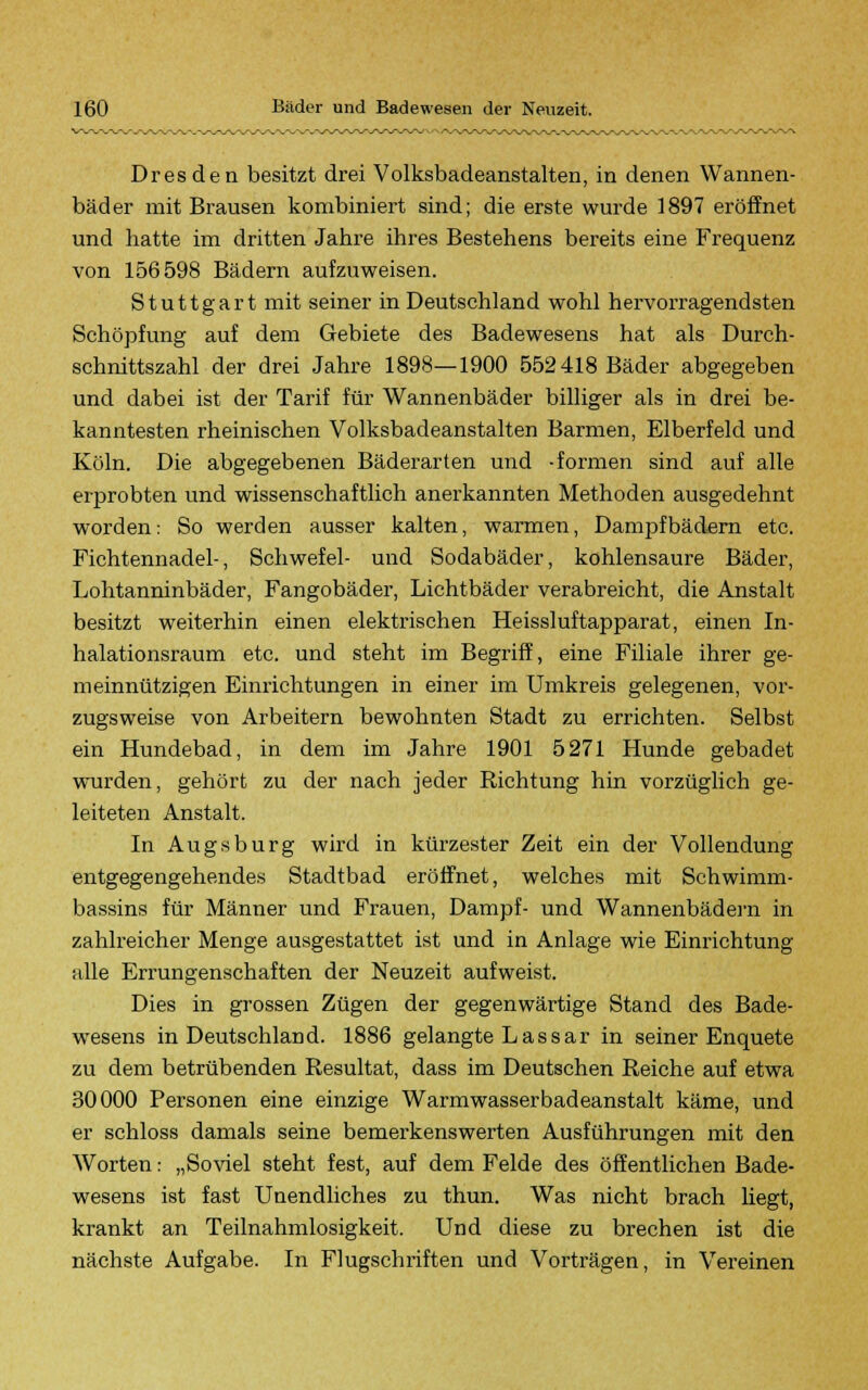 Dresden besitzt drei Volksbadeanstalten, in denen Wannen- bäder mit Brausen kombiniert sind; die erste wurde 1897 eröffnet und hatte im dritten Jahre ihres Bestehens bereits eine Frequenz von 156598 Bädern aufzuweisen. Stuttgart mit seiner in Deutschland wohl hervorragendsten Schöpfung auf dem Gebiete des Badewesens hat als Durch- schnittszahl der drei Jahre 1898—1900 552 418 Bäder abgegeben und dabei ist der Tarif für Wannenbäder billiger als in drei be- kanntesten rheinischen Volksbadeanstalten Barmen, Elberfeld und Köln. Die abgegebenen Bäderarten und -formen sind auf alle erprobten und wissenschaftlich anerkannten Methoden ausgedehnt worden: So werden ausser kalten, warmen, Dampfbädern etc. Fichtennadel-, Schwefel- und Sodabäder, kohlensaure Bäder, Lohtanninbäder, Fangobäder, Lichtbäder verabreicht, die Anstalt besitzt weiterhin einen elektrischen Heissluftapparat, einen In- halationsraum etc. und steht im Begriff, eine Filiale ihrer ge- meinnützigen Einrichtungen in einer im Umkreis gelegenen, vor- zugsweise von Arbeitern bewohnten Stadt zu errichten. Selbst ein Hundebad, in dem im Jahre 1901 5271 Hunde gebadet wurden, gehört zu der nach jeder Richtung hin vorzüglich ge- leiteten Anstalt. In Augsburg wird in kürzester Zeit ein der Vollendung entgegengehendes Stadtbad eröffnet, welches mit Schwimm- bassins für Männer und Frauen, Dampf- und Wannenbädern in zahlreicher Menge ausgestattet ist und in Anlage wie Einrichtung idle Errungenschaften der Neuzeit aufweist. Dies in grossen Zügen der gegenwärtige Stand des Bade- wesens in Deutschland. 1886 gelangte Lassar in seiner Enquete zu dem betrübenden Resultat, dass im Deutschen Reiche auf etwa 30000 Personen eine einzige Warmwasserbadeanstalt käme, und er schloss damals seine bemerkenswerten Ausführungen mit den Worten: „Soviel steht fest, auf dem Felde des öffentlichen Bade- wesens ist fast Unendliches zu thun. Was nicht brach liegt, krankt an Teilnahmlosigkeit. Und diese zu brechen ist die nächste Aufgabe. In Flugschriften und Vorträgen, in Vereinen