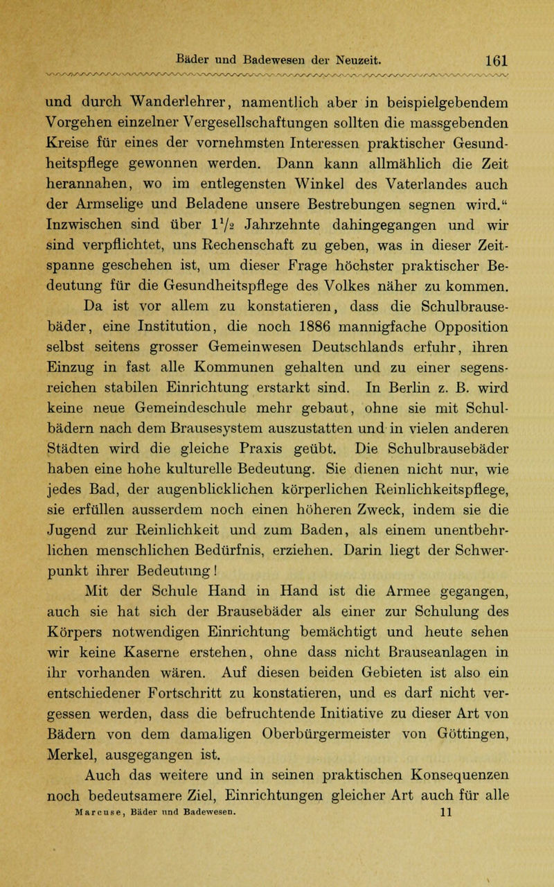 und durch Wanderlehrer, namentlich aber in beispielgebendem Vorgehen einzelner Vergesellschaftungen sollten die massgebenden Kreise für eines der vornehmsten Interessen praktischer Gesund- heitspflege gewonnen werden. Dann kann allmählich die Zeit herannahen, wo im entlegensten Winkel des Vaterlandes auch der Armselige und Beladene unsere Bestrebungen segnen wird. Inzwischen sind über V/2 Jahrzehnte dahingegangen und wir sind verpflichtet, uns Rechenschaft zu geben, was in dieser Zeit- spanne geschehen ist, um dieser Frage höchster praktischer Be- deutung für die Gesundheitspflege des Volkes näher zu kommen. Da ist vor allem zu konstatieren, dass die Schulbrause- bäder, eine Institution, die noch 1886 mannigfache Opposition selbst seitens grosser Gemeinwesen Deutschlands erfuhr, ihren Einzug in fast alle Kommunen gehalten und zu einer segens- reichen stabilen Einrichtung erstarkt sind. In Berlin z. B. wird keine neue Gemeindeschule mehr gebaut, ohne sie mit Schul- bädern nach dem Brausesystem auszustatten und in vielen anderen Städten wird die gleiche Praxis geübt. Die Schulbrausebäder haben eine hohe kulturelle Bedeutung. Sie dienen nicht nur, wie jedes Bad, der augenblicklichen körperlichen Reinlichkeitspflege, sie erfüllen ausserdem noch einen höheren Zweck, indem sie die Jugend zur Reinlichkeit und zum Baden, als einem unentbehr- lichen menschlichen Bedürfnis, erziehen. Darin liegt der Schwer- punkt ihrer Bedeutung! Mit der Schule Hand in Hand ist die Armee gegangen, auch sie hat sich der Brausebäder als einer zur Schulung des Körpers notwendigen Einrichtung bemächtigt und heute sehen wir keine Kaserne erstehen, ohne dass nicht Brauseanlagen in ihr vorhanden wären. Auf diesen beiden Gebieten ist also ein entschiedener Fortschritt zu konstatieren, und es darf nicht ver- gessen werden, dass die befruchtende Initiative zu dieser Art von Bädern von dem damaligen Oberbürgermeister von Göttingen, Merkel, ausgegangen ist. Auch das weitere und in seinen praktischen Konsequenzen noch bedeutsamere Ziel, Einrichtungen gleicher Art auch für alle Marcuse, Bäder und Badewesen. 11