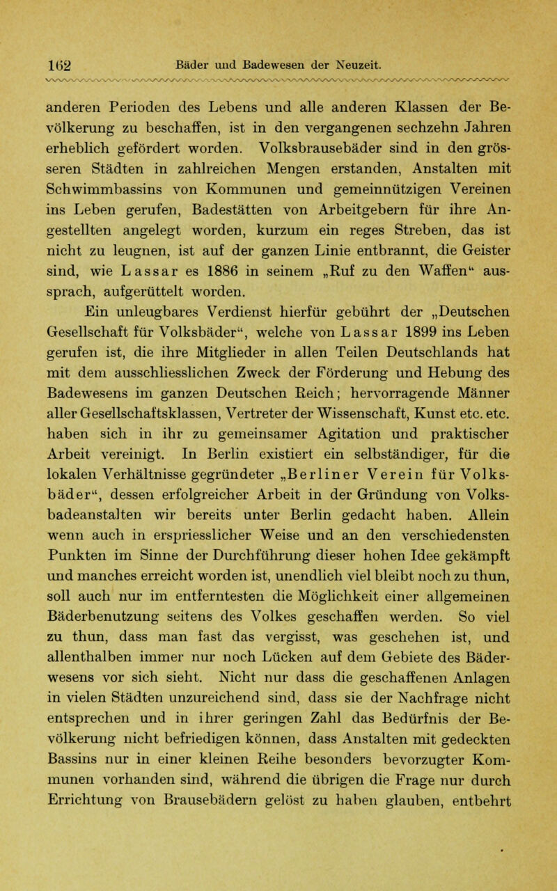 anderen Perioden des Lebens und alle anderen Klassen der Be- völkerung zu beschaffen, ist in den vergangenen sechzehn Jahren erheblich gefördert worden. Volksbrausebäder sind in den grös- seren Städten in zahlreichen Mengen erstanden, Anstalten mit Schwimmbassins von Kommunen und gemeinnützigen Vereinen ins Leben gerufen, Badestätten von Arbeitgebern für ihre An- gestellten angelegt worden, kurzum ein reges Streben, das ist nicht zu leugnen, ist auf der ganzen Linie entbrannt, die Geister sind, wie Lassar es 1886 in seinem „Ruf zu den Waffen aus- sprach, aufgerüttelt worden. Ein unleugbares Verdienst hierfür gebührt der „Deutschen Gesellschaft für Volksbäder, welche von Lassar 1899 ins Leben gerufen ist, die ihre Mitglieder in allen Teilen Deutschlands hat mit dem ausschliesslichen Zweck der Förderung und Hebung des Badewesens im ganzen Deutschen Reich; hervorragende Männer aller Gesellschaftsklassen, Vertreter der Wissenschaft, Kunst etc. etc. haben sich in ihr zu gemeinsamer Agitation und praktischer Arbeit vereinigt. In Berlin existiert ein selbständiger, für die lokalen Verhältnisse gegründeter „Berliner Verein für Volks- bäder, dessen erfolgreicher Arbeit in der Gründung von Volks- badeanstalten wir bereits unter Berlin gedacht haben. Allein wenn auch in erspriesslicher Weise und an den verschiedensten Punkten im Sinne der Durchführung dieser hohen Idee gekämpft und manches erreicht worden ist, unendlich viel bleibt noch zu thun, soll auch nur im entferntesten die Möglichkeit einer allgemeinen Bäderbenutzung seitens des Volkes geschaffen werden. So viel zu thun, dass man fast das vergisst, was geschehen ist, und allenthalben immer nur noch Lücken auf dem Gebiete des Bäder- wesens vor sich sieht. Nicht nur dass die geschaffenen Anlagen in vielen Städten unzureichend sind, dass sie der Nachfrage nicht entsprechen und in ihrer geringen Zahl das Bedürfnis der Be- völkerung nicht befriedigen können, dass Anstalten mit gedeckten Bassins nur in einer kleinen Reihe besonders bevorzugter Kom- munen vorhanden sind, während die übrigen die Frage nur durch Errichtung von Brausebädern gelöst zu haben glauben, entbehrt