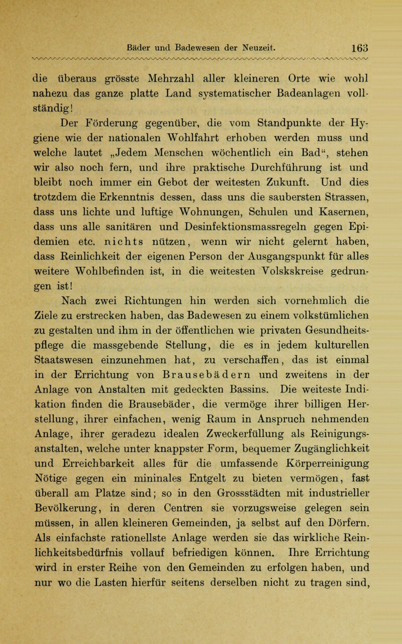 die überaus grösste Mehrzahl aller kleineren Orte wie wohl nahezu das ganze platte Land systematischer Badeanlagen voll- ständig ! Der Förderung gegenüber, die vom Standpunkte der Hy- giene wie der nationalen Wohlfahrt erhoben werden muss und welche lautet „Jedem Menschen wöchentlich ein Bad, stehen wir also noch fern, und ihre praktische Durchführung ist und bleibt noch immer ein Gebot der weitesten Zukunft. Und dies trotzdem die Erkenntnis dessen, dass uns die saubersten Strassen, dass uns lichte und luftige Wohnungen, Schulen und Kasernen, dass uns alle sanitären und Desinfektionsmassregeln gegen Epi- demien etc. nichts nützen, wenn wir nicht gelernt haben, dass Reinlichkeit der eigenen Person der Ausgangspunkt für alles weitere Wohlbefinden ist, in die weitesten Volskskreise gedrun- gen ist! Nach zwei Richtungen hin werden sich vornehmlich die Ziele zu erstrecken haben, das Badewesen zu einem volkstümlichen zu gestalten und ihm in der öffentlichen wie privaten Gesundheits- pflege die massgebende Stellung, die es in jedem kulturellen Staatswesen einzunehmen hat, zu verschaffen, das ist einmal in der Errichtung von Brausebädern und zweitens in der Anlage von Anstalten mit gedeckten Bassins. Die weiteste Indi- kation finden die Brausebäder, die vermöge ihrer billigen Her- stellung, ihrer einfachen, wenig Raum in Anspruch nehmenden Anlage, ihrer geradezu idealen Zweckerfüllung als Reinigungs- anstalten, welche unter knappster Form, bequemer Zugänglichkeit und Erreichbarkeit alles für die umfassende Körperreinigung Nötige gegen ein mininales Entgelt zu bieten vermögen, fast überall am Platze sind; so in den Grossstädten mit industrieller Bevölkerung, in deren Centren sie vorzugsweise gelegen sein müssen, in allen kleineren Gemeinden, ja selbst auf den Dörfern. Als einfachste rationellste Anlage werden sie das wirkliche Rein- lichkeitsbedürfnis vollauf befriedigen können. Ihre Errichtung wird in erster Reihe von den Gemeinden zu erfolgen haben, und nur wo die Lasten hierfür seitens derselben nicht zu tragen sind,