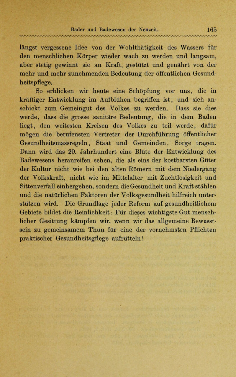 längst vergessene Idee von der Wohlthätigkeit des Wassers für den menschlichen Körper wieder wach zu werden und langsam, aber stetig gewinnt sie an Kraft, gestützt und genährt von der mehr und mehr zunehmenden Bedeutung der öffentlichen Gesund- heitspflege. So erblicken wir heute eine Schöpfung vor uns, die in kräftiger Entwicklung im Aufblühen begriffen ist, und sich an- schickt zum Gemeingut des Volkes zu werden. Dass sie dies werde, dass die grosse sanitäre Bedeutung, die in dem Baden liegt, den weitesten Kreisen des Volkes zu teil werde, dafür mögen die berufensten Vertreter der Durchführung öffentlicher Gesundheitsmassregeln, Staat und Gemeinden, Sorge tragen. Dann wird das 20. Jahrhundert eine Blüte der Entwicklung des Badewesens heranreifen sehen, die als eins der kostbarsten Güter der Kultur nicht wie bei den alten Römern mit dem Niedergang der Volkskraft, nicht wie im Mittelalter mit Zuchtlosigkeit und Sittenverfall einhergehen, sondern die Gesundheit und Kraft stählen und die natürlichen Faktoren der Volksgesundheit hilfreich unter- stützen wird. Die Grundlage jeder Reform auf gesundheitlichem Gebiete bildet die Reinlichkeit: Für dieses wichtigste Gut mensch- licher Gesittung kämpfen wir, wenn wir das allgemeine Bewusst- sein zu gemeinsamem Thun für eine der vornehmsten Pflichten praktischer Gesundheitsgflege aufrütteln!