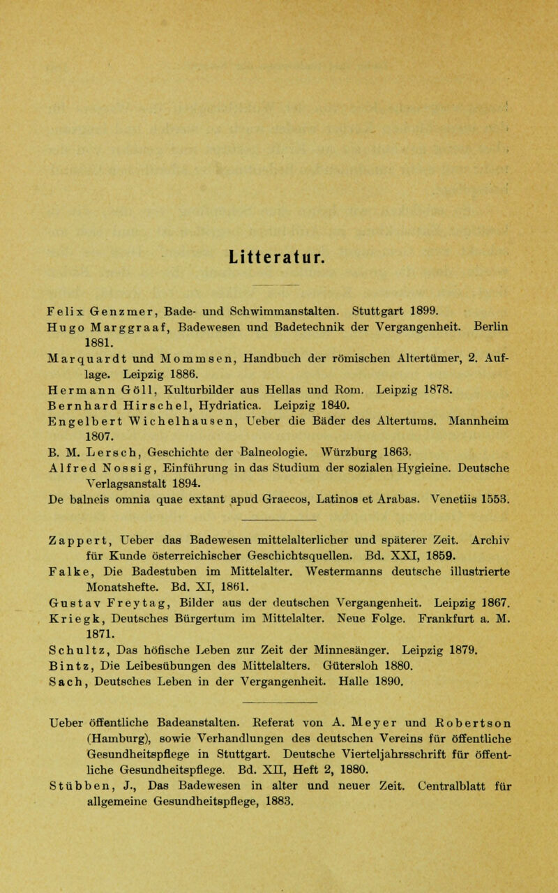 Litteratur. Felix Genzmer, Bade- und Schwimmanstalten. Stuttgart 1899. Hugo Marggraaf, Badewesen und Badetechnik der Vergangenheit. Berlin 1881. Marquardt und Mommsen, Handbuch der römischen Altertümer, 2. Auf- lage. Leipzig 1886. Hermann Göll, Kulturbilder aus Hellas und Rom. Leipzig 1878. Bernhard Hirschel, Hydriatica. Leipzig 1840. Engelbert Wichelhausen, Ueber die Bäder des Alterturas. Mannheim 1807. B. M. Lersch, Geschichte der Balneologie. Würzburg 1863. Alfred Nossig, Einführung in das Studium der sozialen Hygieine. Deutsche Verlagsanstalt 1894. De balneis omnia quae extant apud Graecos, Latinos et Arabas. Venetiis 1553. Zappert, Ueber das Badewesen mittelalterlicher und späterer Zeit. Archiv für Kunde österreichischer Geschichtsquellen. Bd. XXI, 1859. Falke, Die Badestuben im Mittelalter. Westermanns deutsche illustrierte Monatshefte. Bd. XI, 1861. Gustav Freytag, Bilder aus der deutschen Vergangenheit. Leipzig 1867. Kriegk, Deutsches Bürgertum im Mittelalter. Neue Folge. Frankfurt a. M. 1871. Schultz, Das höfische Leben zur Zeit der Minnesänger. Leipzig 1879. Bintz, Die Leibesübungen des Mittelalters. Gütersloh 1880. S a c h , Deutsches Leben in der Vergangenheit. Halle 1890. Ueber öffentliche Badeanstalten. Referat von A. Meyer und Robertson (Hamburg), sowie Verhandlungen des deutschen Vereins für öffentliche Gesundheitspflege in Stuttgart. Deutsche Vierteljahrsschrift für öffent- liche Gesundheitspflege. Bd. XU, Heft 2, 1880. Stubben, J., Das Badewesen in alter und neuer Zeit. Centralblatt für allgemeine Gesundheitspflege, 1883.