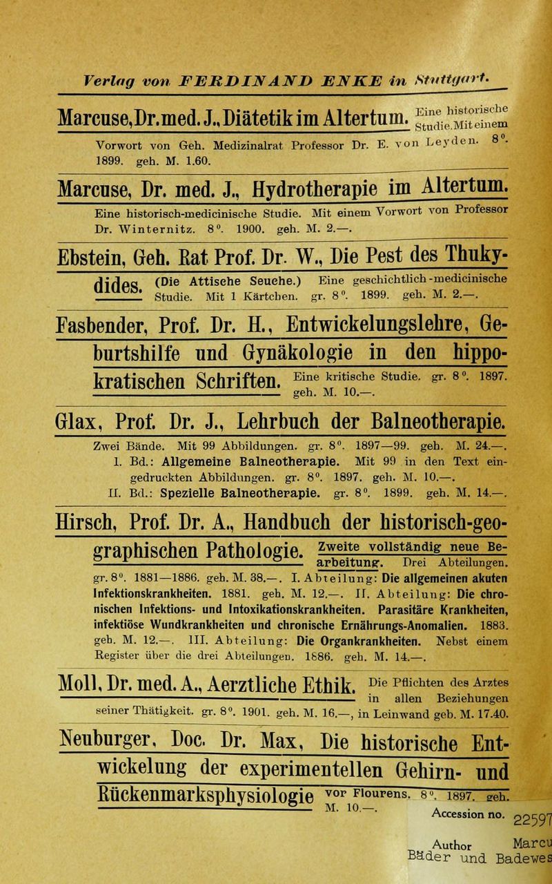 Marcuse,Dr.med. J., Diätetik im Altertum. £äiSS£j Vorwort von Geh. Medizinalrat Professor Dr. E. von Leyden. 8 . 1899. geh. M. 1.60. Marcuse, Dr. med. JM Hydrotherapie im Altertum. Eine historisch-rnedicinische Studie. Mit einem Vorwort von Professor Dr. Winternitz. 8°. 1900. geh. M. 2.—. Ebstein, Geh. Rat Prof. Dr. W^Die^esTdes Thuky- HiflPS (Die Attisehe Seuehe.) Eine geschichtlich -naedicinische Studie. Mit 1 Kärtchen, gr. 8°. 1899. geh. M. 2.-. Fasbender, Prof. Dr. E, Entwickelungslehre, Ge- burtshilfe und Gynäkologie in den hippo- kratischen Schriften, e^ ^ *e studie. #.**. mi. geh. M. 10.—. Glax, Prof. Dr. J., Lehrbuch der Balneotherapie. Zwei Bände. Mit 99 Abbildungen, gr. 8°. 1897—99. geh. M. 24.—. 1. Bd.: Allgemeine Balneotherapie. Mit 99 in den Text ein- gedruckten Abbildungen, gr. 8°. 1897. geh. M. 10.—. IL Bd.: Spezielle Balneotherapie, gr. 8°. 1899. geh. M. 14.—. Hirsch, Prof. Dr. A., Handbuch der historisch-geo- graphischen Pathologie, zweite vollständig neue Be- — £ 2 arbeitung. Drei Abteilungen. gr.8°. 1881—1886. geb. M. 38.—. I. Abteilung: Die allgemeinen akuten Infektionskrankheiten. 1881. geh. M. 12.—. U. Abteilung: Die chro- nischen Infektions- und Intoxikationskrankheiten. Parasitäre Krankheiten, infektiöse Wundkrankheiten und chronische Ernährungs-Anomalien. 1883. geh. M. 12.— . III. Abteilung: Die Organkrankheiten. Nebst einem Register über die drei Abteilungen 1886. geh. M. 14.—. Moll, Dr. med. A., Aerztliche Ethik. Die Pflichten de8 Ar7tes in allen Beziehungen seiner Thätigkeit. gr. 8°. 1901. geh. M. 16.—, in Leinwand geb. M. 17.40. Neubnrger, Poe. Dr. Max, Die historische Ent- wickelung der experimentellen Gehirn- und Kückenmarksphysiologie vor Floures. «-. isw. geh. Accession no. oo^Ql Author Marcu Bäder und Badewes
