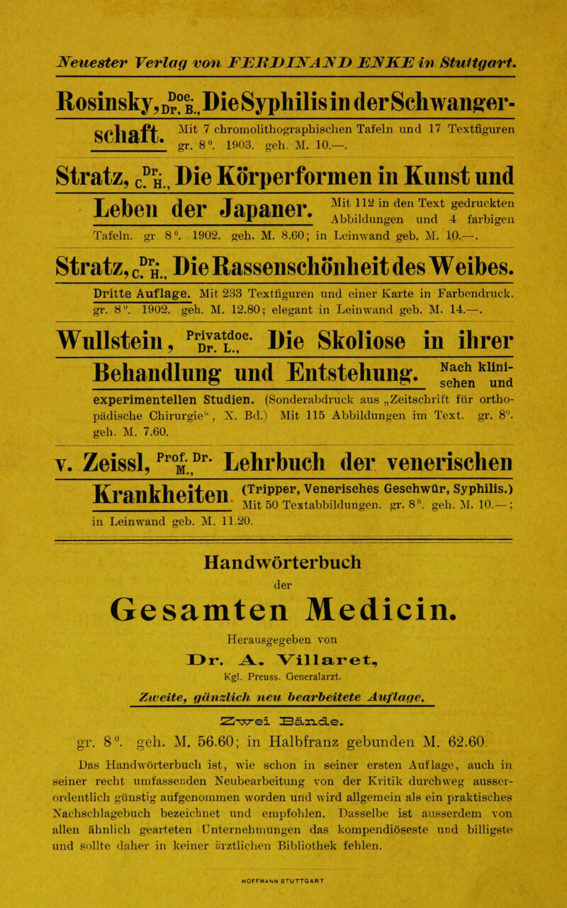 Rosinsky,D?°eB?Die Syphilis in der Schwanger- CfllSl'P'f ^'* 7 chromolithographischen Tafeln und 17 Textfiguren m ndii. ^ 8„ 1903 geh M 10_ Stratz, CPH, Die Körperformen in Kunst und Leben der Japaner. ™!.y,2in den Tef fc^kte *r Abbildungen und 4 farbigen Tafeln, gr 8IJ. 1902. geh. M. 8.00; in Leinwand geb. M. 10.—. Stratz, c? h.. Die Rassenschönheit des Weibes. Dritte Auflage. Mit 233 Textfiguren und einer Karte in Farbendruck. gr. 8. 1902. geh. M. 12.80; elegant in Leinwand geb. M. 14.—. Wullstein, Pr£atLd?c Die Skoliose in ihrer Behandlung- und Entstehung-. ^^ experimentellen Studien. (Sonderabdruck aus „Zeitschrift für ortho- pädische Chirurgie, X. Bd.) Mit 115 Abbildungen im Text. gr. 8. geh. M. 7.60. v. Zeissl, ProM.Pr' Lehrbuch der venerischen li i.nMi<»H<-n (Tripper, Venerisches Geschwür, Syphilis.) IVI.IIIKIH IHM Mit 50 Textabbik,ungon. gr.8». geh. M. 10.-; in Leinwand geb. M. 11.20. Han d Wörter buch der Gesamten Medicin. Herausgegeben von I>r\ A. Villaret, Kgl. Preuss. Generalarzt. Zweite, gänslich neu bearbeitete Auflatje. 'Zrw&i. Bände. gr. 8°. geh. M. 56.60; in Halbfranz gebunden M. 62.60. Das Handwörterbuch ist, wie schon in seiner ersten Auflage, auch in seiner recht umfassenden Neubearbeitung von der Kritik durchweg ausser- ordentlich günstig aufgenommen worden und wird allgemein als ein praktisches Nachschlagebuch bezeichnet und empfohlen. Dasselbe ist ausserdem von allen ähnlich gearteten Unternehmungen das kompendiöseste und billigste und sollte daher in keiner ärztlichen Bibliothek fehlen. HOFFMANN 0TUTTGART