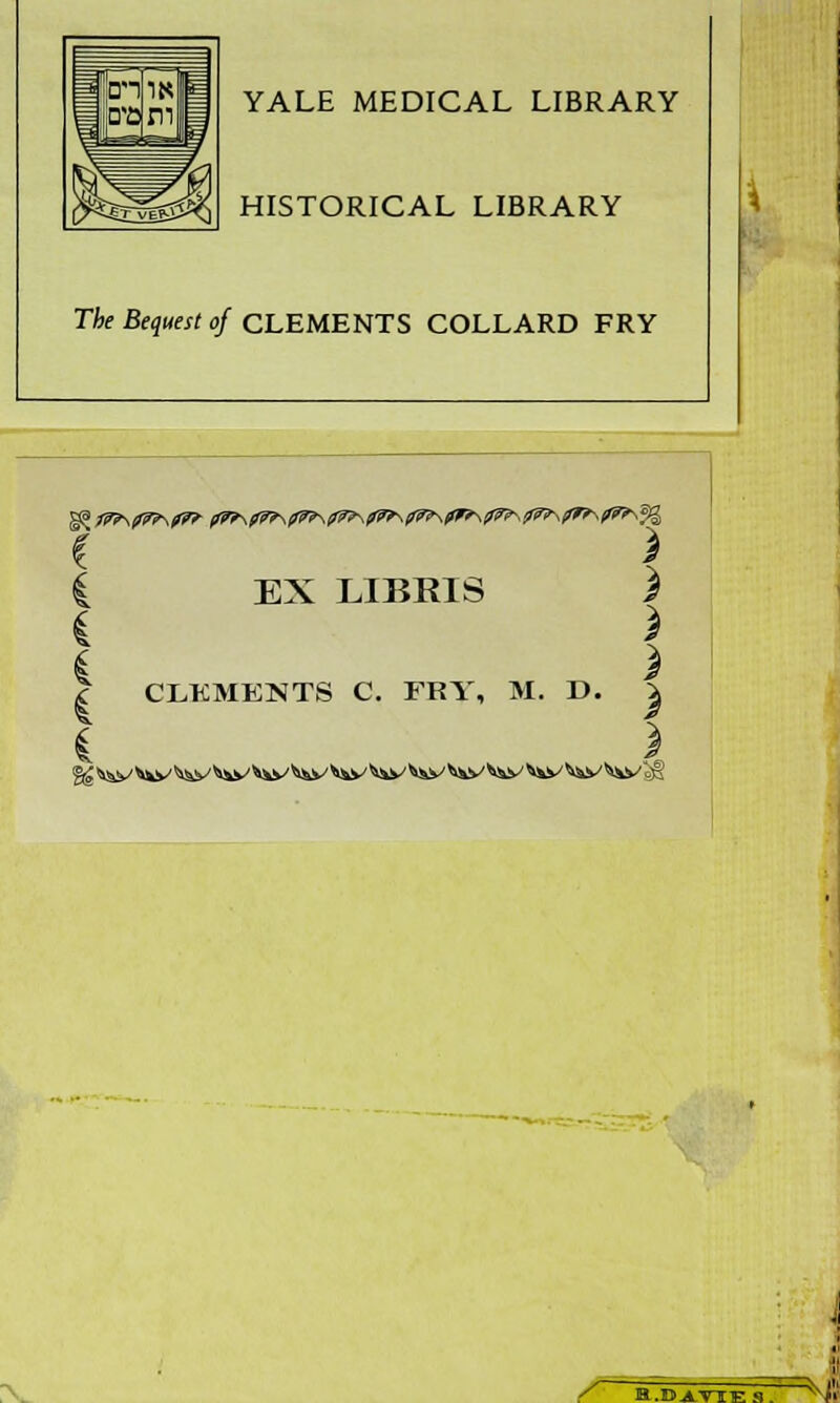 YALE MEDICAL LIBRARY HISTORICAL LIBRARY The Bequest of CLEMENTS COLLARD FRY I \ i EX LIBRIS J * i i > | CLKMENTS C. FRY, M. D. S i $ / B.Di