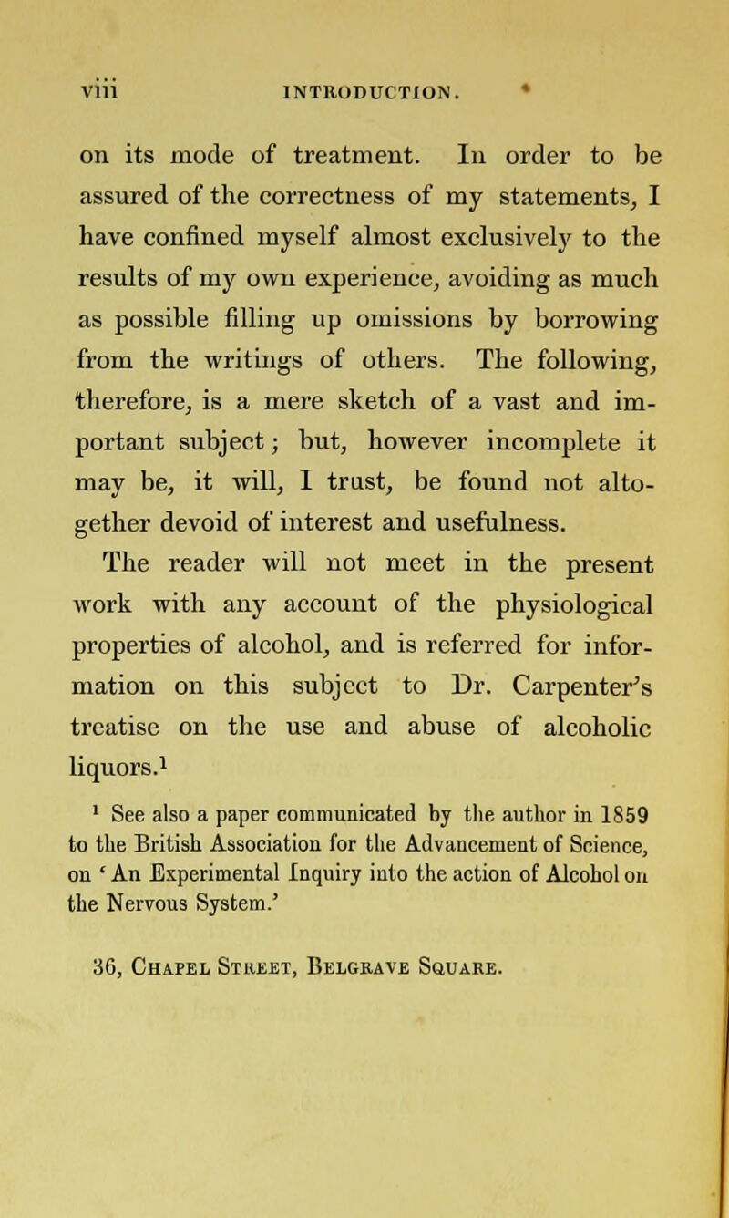 on its mode of treatment. In order to be assured of the correctness of my statements, I have confined myself almost exclusively to the results of my own experience, avoiding as much as possible filling up omissions by borrowing from the writings of others. The following, therefore, is a mere sketch of a vast and im- portant subject; but, however incomplete it may be, it will, I trust, be found not alto- gether devoid of interest and usefulness. The reader will not meet in the present work with any account of the physiological properties of alcohol, and is referred for infor- mation on this subject to Dr. Carpenter's treatise on the use and abuse of alcoholic liquors.1 1 See also a paper communicated by the author in 1859 to the British Association for the Advancement of Science, on ' An Experimental Inquiry into the action of Alcohol on the Nervous System.' 36, Chapel Street, Belgrave Square.