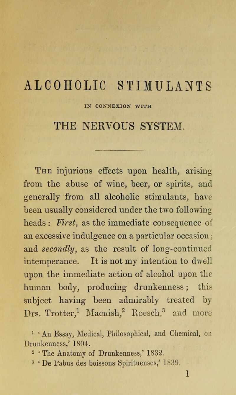 ALCOHOLIC STIMULANTS IN CONNEXION WITH THE NERVOUS SYSTEM. The injurious effects upon health, arising from the abuse of wine, beer, or spirits, and generally from all alcoholic stimulants, have been usually considered under the two following heads : First, as the immediate consequence of an excessive indulgence on a particular occasion: and secondly, as the result of long-continued intemperance. It is not my intention to dwell upon the immediate action of alcohol upon the human body, producing drunkenness; thi* subject having been admirably treated by Drs. Trotter,1 Macnish,2 lloesch,3 and more 1 ' An Essay, Medical, Philosophical, and Chemical, on Drunkenness,' 1804. ; ' The Anatomy of Drunkenness,' 1S32. J ' De 1'abus des boissons Spiriluenses,' 1S39.