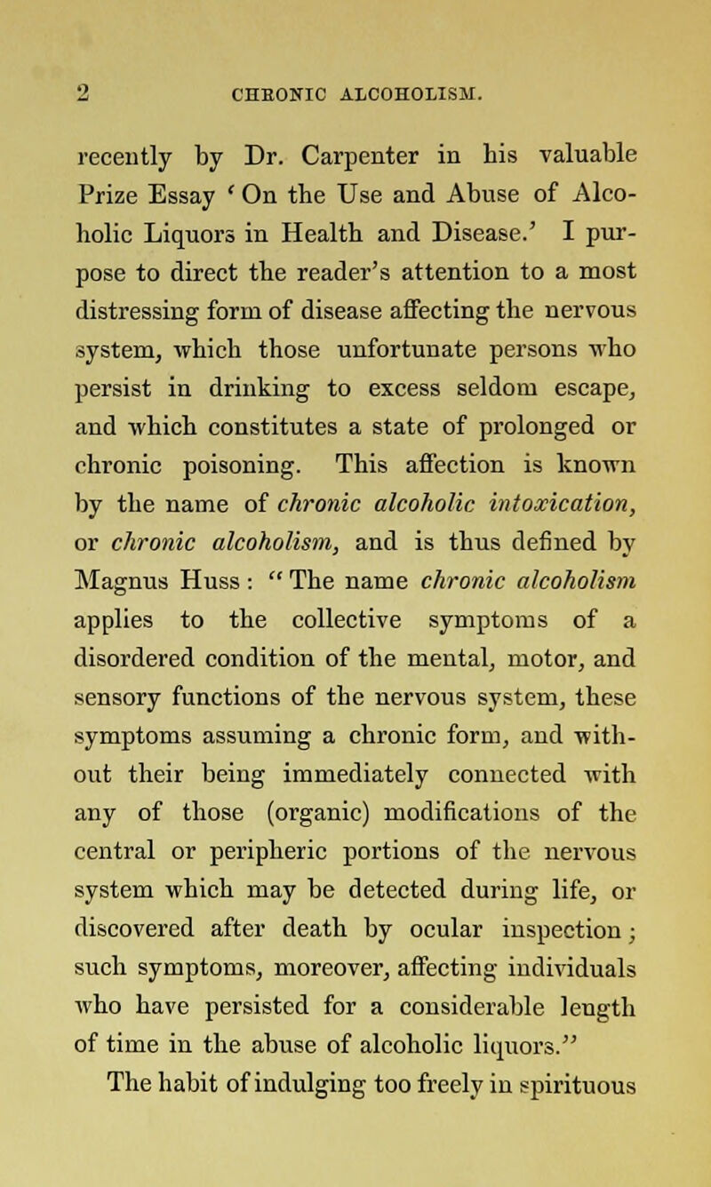 recently by Dr. Carpenter in his valuable Prize Essay ' On the Use and Abuse of Alco- holic Liquors in Health and Disease.' I pur- pose to direct the reader's attention to a most distressing form of disease affecting the nervous system, which those unfortunate persons who persist in drinking to excess seldom escape, and which constitutes a state of prolonged or chronic poisoning. This affection is known by the name of chronic alcoholic intoxication, or chronic alcoholism, and is thus defined by Magnus Huss :  The name chronic alcoholism applies to the collective symptoms of a disordered condition of the mental, motor, and sensory functions of the nervous system, these symptoms assuming a chronic form, and with- out their being immediately connected with any of those (organic) modifications of the central or peripheric portions of the nervous system which may be detected during life, or discovered after death by ocular inspection; such symptoms, moreover, affecting individuals who have persisted for a considerable length of time in the abuse of alcoholic liquors. The habit of indulging too freely in spirituous