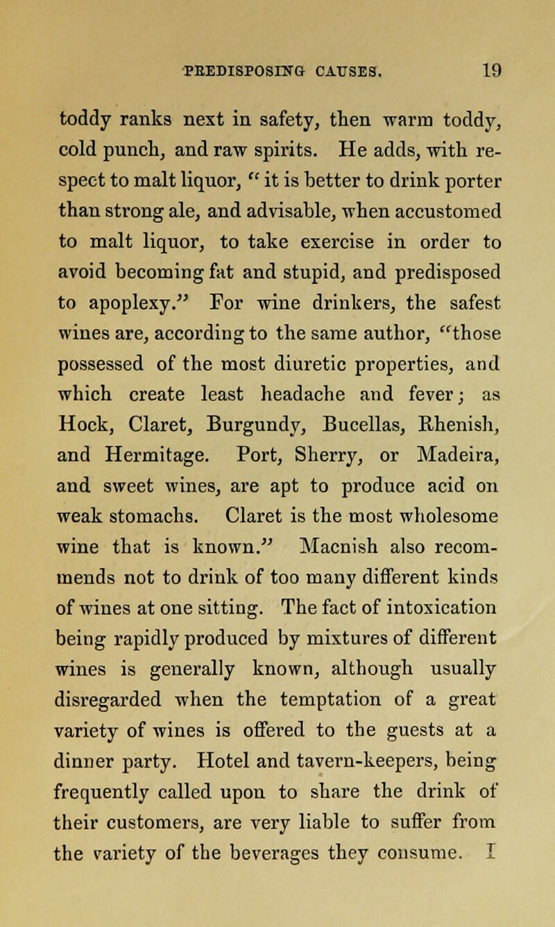 toddy ranks next in safety, then warm toddy, cold punch, and raw spirits. He adds, with re- spect to malt liquor, it is better to drink porter than strong ale, and advisable, when accustomed to malt liquor, to take exercise in order to avoid becoming fat and stupid, and predisposed to apoplexy. For wine drinkers, the safest wines are, according to the same author, those possessed of the most diuretic properties, and which create least headache and fever; as Hock, Claret, Burgundy, Bucellas, Rhenish, and Hermitage. Port, Sherry, or Madeira, and sweet wines, are apt to produce acid on weak stomachs. Claret is the most wholesome wine that is known. Macnish also recom- mends not to drink of too many different kinds of wines at one sitting. The fact of intoxication being rapidly produced by mixtures of different wines is generally known, although usually disregarded when the temptation of a great variety of wines is offered to the guests at a dinner party. Hotel and tavern-keepers, being frequently called upon to share the drink of their customers, are very liable to suffer from the variety of the beverages they consume. I