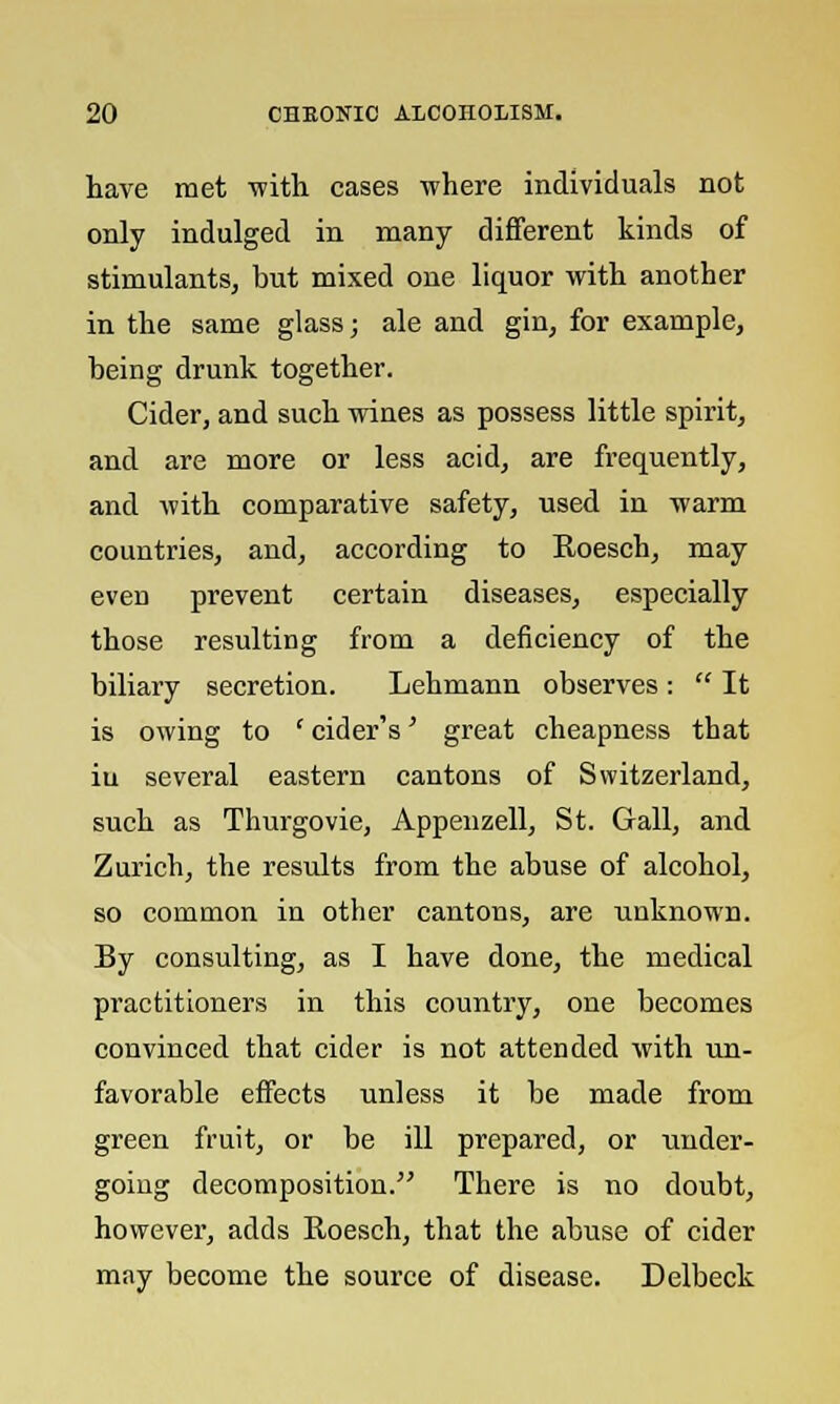 have met with cases where individuals not only indulged in many different kinds of stimulants, but mixed one liquor with another in the same glass; ale and gin, for example, being drunk together. Cider, and such wines as possess little spirit, and are more or less acid, are frequently, and with comparative safety, used in warm countries, and, according to Roesch, may even prevent certain diseases, especially those resulting from a deficiency of the biliary secretion. Lehmann observes :  It is owing to ' cider's' great cheapness that iu several eastern cantons of Switzerland, such as Thurgovie, Appenzell, St. Gall, and Zurich, the results from the abuse of alcohol, so common in other cantons, are unknown. By consulting, as I have done, the medical practitioners in this country, one becomes convinced that cider is not attended with un- favorable effects unless it be made from green fruit, or be ill prepared, or under- going decomposition. There is no doubt, however, adds Roesch, that the abuse of cider may become the source of disease. Delbeck
