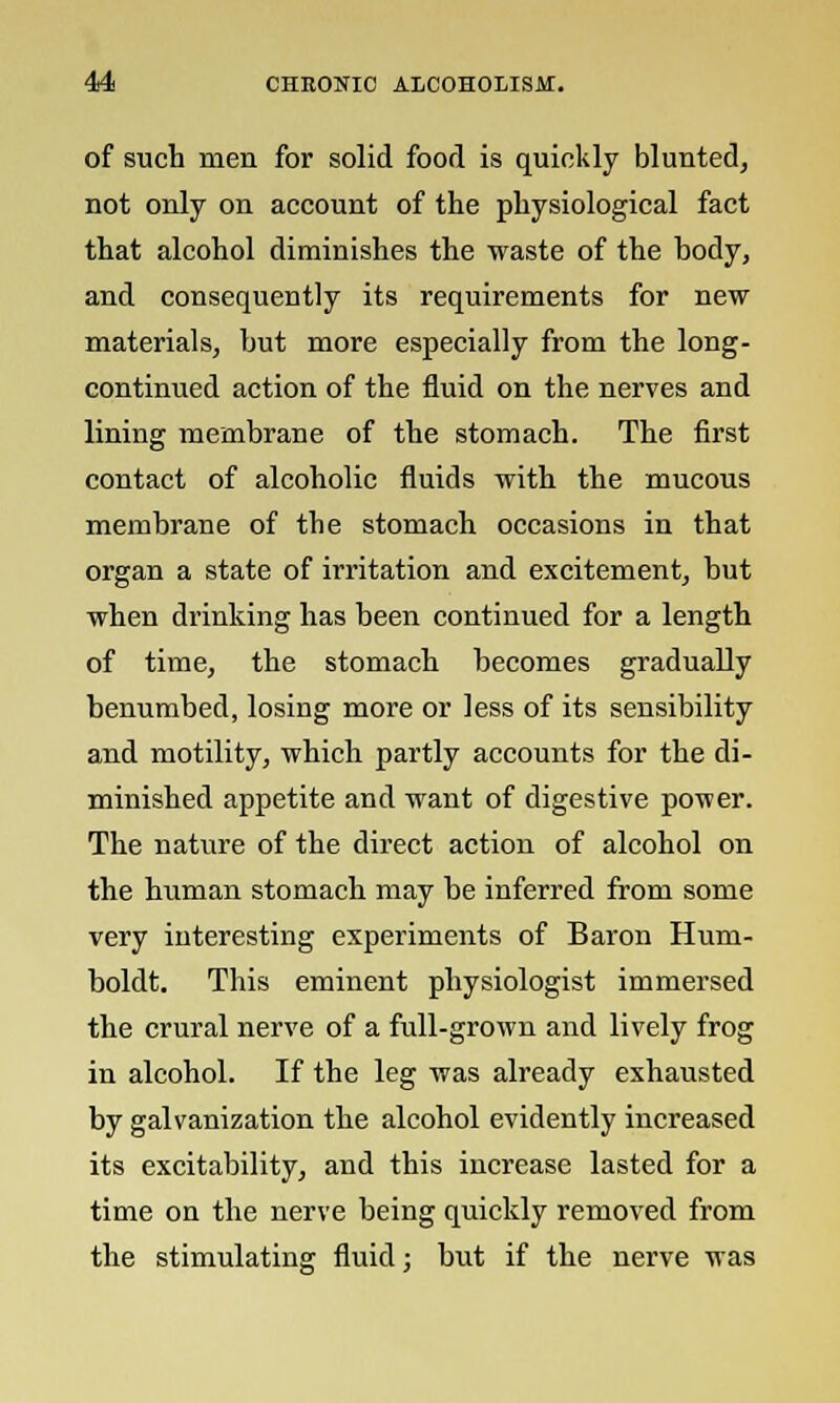 of such men for solid food is quickly blunted, not only on account of the physiological fact that alcohol diminishes the waste of the body, and consequently its requirements for new materials, but more especially from the long- continued action of the fluid on the nerves and lining membrane of the stomach. The first contact of alcoholic fluids with the mucous membrane of the stomach occasions in that organ a state of irritation and excitement, but when drinking has been continued for a length of time, the stomach becomes gradually benumbed, losing more or less of its sensibility and motility, which partly accounts for the di- minished appetite and want of digestive power. The nature of the direct action of alcohol on the human stomach may be inferred from some very interesting experiments of Baron Hum- boldt. This eminent physiologist immersed the crural nerve of a full-grown and lively frog in alcohol. If the leg was already exhausted by galvanization the alcohol evidently increased its excitability, and this increase lasted for a time on the nerve being quickly removed from the stimulating fluid; but if the nerve was