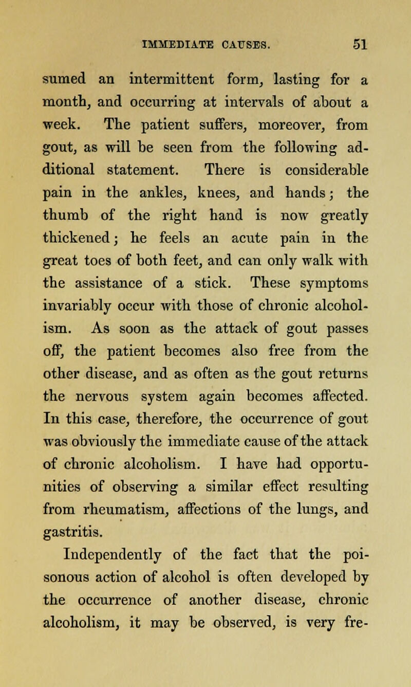 sumed an intermittent form, lasting for a month, and occurring at intervals of about a week. The patient suffers, moreover, from gout, as will he seen from the following ad- ditional statement. There is considerable pain in the ankles, knees, and hands; the thumb of the right hand is now greatly thickened; he feels an acute pain in the great toes of both feet, and can only walk with the assistance of a stick. These symptoms invariably occur with those of chronic alcohol- ism. As soon as the attack of gout passes off, the patient becomes also free from the other disease, and as often as the gout returns the nervous system again becomes affected. In this case, therefore, the occurrence of gout was obviously the immediate cause of the attack of chronic alcoholism. I have had opportu- nities of observing a similar effect resulting from rheumatism, affections of the lungs, and gastritis. Independently of the fact that the poi- sonous action of alcohol is often developed by the occurrence of another disease, chronic alcoholism, it may be observed, is very fre-