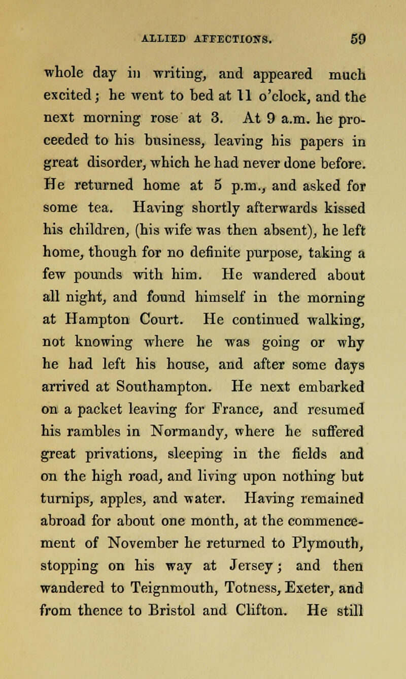 whole day in writing, and appeared much excited; he went to hed at 11 o'clock, and the next morning rose at 3. At 9 a.m. he pro- ceeded to his husiness, leaving his papers in great disorder, which he had never done before. He returned home at 5 p.m., and asked for some tea. Having shortly afterwards kissed his children, (his wife was then absent), he left home, though for no definite purpose, taking a few pounds with him. He wandered about all night, and found himself in the morning at Hampton Court. He continued walking, not knowing where he was going or why he had left his house, and after some days arrived at Southampton. He next embarked on a packet leaving for France, and resumed his rambles in Normandy, where he suffered great privations, sleeping in the fields and on the high road, and living upon nothing but turnips, apples, and water. Having remained abroad for about one month, at the commence- ment of November he returned to Plymouth, stopping on his way at Jersey; and then wandered to Teignmouth, Totness, Exeter, and from thence to Bristol and Clifton. He still