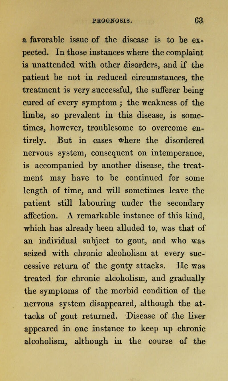 a favorable issue of the disease is to be ex- pected. In those instances where the complaint is unattended with other disorders, and if the patient be not in reduced circumstances, the treatment is very successful, the sufferer being cured of every symptom ; the weakness of the limbs, so prevalent in this disease, is some- times, however, troublesome to overcome en- tirely. But in cases where the disordered nervous system, consequent on intemperance, is accompanied by another disease, the treat- ment may have to be continued for some length of time, and will sometimes leave the patient still labouring under the secondary affection. A remarkable instance of this kind, which has already been alluded to, was that of an individual subject to gout, and who was seized with chronic alcoholism at every suc- cessive return of the gouty attacks. He was treated for chronic alcoholism, and gradually the symptoms of the morbid condition of the nervous system disappeared, although the at- tacks of gout returned. Disease of the liver appeared in one instance to keep up chronic alcoholism, although in the course of the
