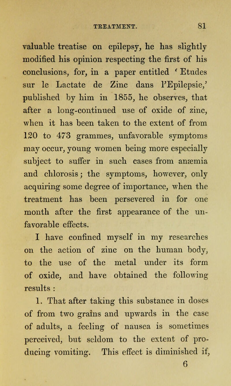 valuable treatise on epilepsy, lie has slightly modified his opinion respecting the first of his conclusions, for, in a paper entitled ' Etudes sur le Lactate de Zinc dans l'Epilepsie,' published by him in 1855, he observes, that after a long-continued use of oxide of zinc, when it has been taken to the extent of from 120 to 473 grammes, unfavorable symptoms may occui, young women being more especially subject to suffer in such cases from ansemia and chlorosis; the symptoms, however, only acquiring some degree of importance, when the treatment has been persevered in for one month after the first appearance of the un- favorable effects. I have confined myself in my researches on the action of zinc on the human body, to the use of the metal under its form of oxide, and have obtained the following results : 1. That after taking this substance in doses of from two grains and upwards in the case of adults, a feeling of nausea is sometimes perceived, but seldom to the extent of pro- ducing vomiting. This effect is diminished if, 6
