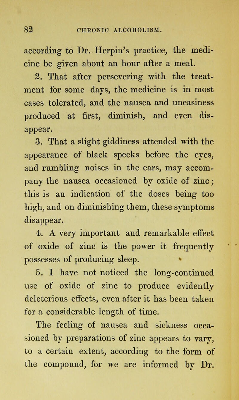 according to Dr. Herpin's practice, the medi- cine be given about an hour after a meal. 2. That after persevering with the treat- ment for some days, the medicine is in most cases tolerated, and the nausea and uneasiness produced at first, diminish, and even dis- appear. 3. That a slight giddiness attended with the appearance of black specks before the eyes, and rumbling noises in the ears, may accom- pany the nausea occasioned by oxide of zinc; this is an indication of the doses being too high, and on diminishing them, these symptoms disappear. 4. A very important and remarkable effect of oxide of zinc is the power it frequently possesses of producing sleep. » 5. I have not noticed the long-continued use of oxide of zinc to produce evidently deleterious effects, even after it has been taken for a considerable length of time. The feeling of nausea and sickness occa- sioned by preparations of zinc appears to vary, to a certain extent, according to the form of the compound, for we are informed by Dr.