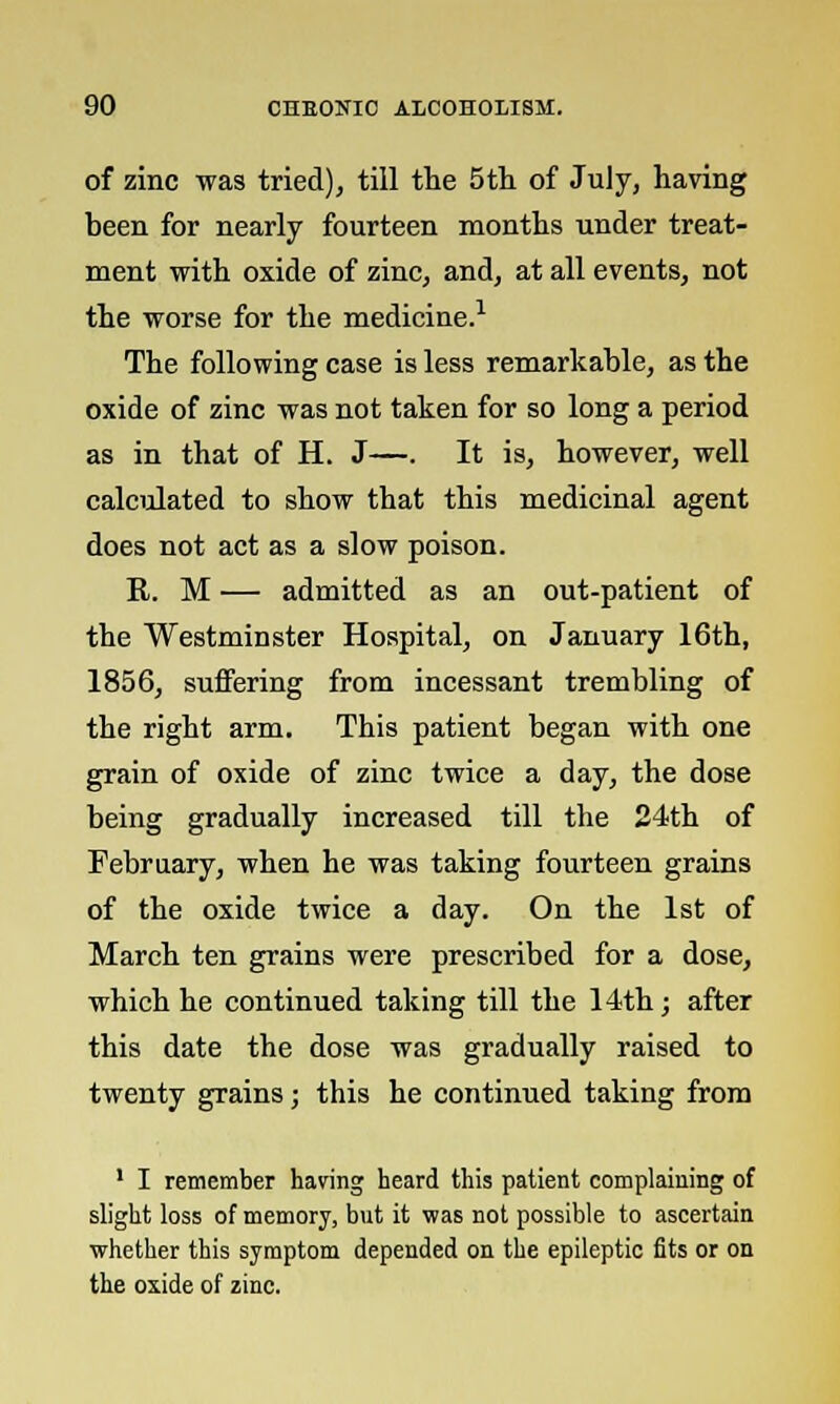 of zinc was tried), till the 5th of July, having been for nearly fourteen months under treat- ment with oxide of zinc, and, at all events, not the worse for the medicine.1 The following case is less remarkable, as the oxide of zinc was not taken for so long a period as in that of H. J—. It is, however, well calculated to show that this medicinal agent does not act as a slow poison. R. M — admitted as an out-patient of the Westminster Hospital, on January 16th, 1856, suffering from incessant trembling of the right arm. This patient began with one grain of oxide of zinc twice a day, the dose being gradually increased till the 24th of February, when he was taking fourteen grains of the oxide twice a day. On the 1st of March ten grains were prescribed for a dose, which he continued taking till the 14th; after this date the dose was gradually raised to twenty grains; this he continued taking from 1 I remember having heard this patient complaining of slight loss of memory, but it was not possible to ascertain whether this symptom depended on the epileptic fits or on the oxide of zinc.