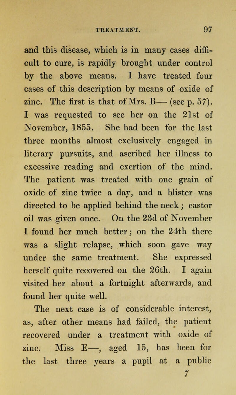 and this disease, which is in many cases diffi- cult to cure, is rapidly brought under control by the above means. I have treated four cases of this description by means of oxide of zinc. The first is that of Mrs. B— (see p. 57). I was requested to see her on the 21st of November, 1855. She had been for the last three months almost exclusively engaged in literary pursuits, and ascribed her illness to excessive reading and exertion of the mind. The patient was treated with one grain of oxide of zinc twice a day, and a blister was directed to be applied behind the neck; castor oil was given once. On the 23d of November I found her much better; on the 24th there was a slight relapse, which soon gave way under the same treatment. She expressed herself quite recovered on the 26th. I again visited her about a fortnight afterwards, and found her quite well. The next case is of considerable interest, as, after other means had failed, the patient recovered under a treatment with oxide of zinc. Miss E—, aged 15, has been for the last three years a pupil at a public 7