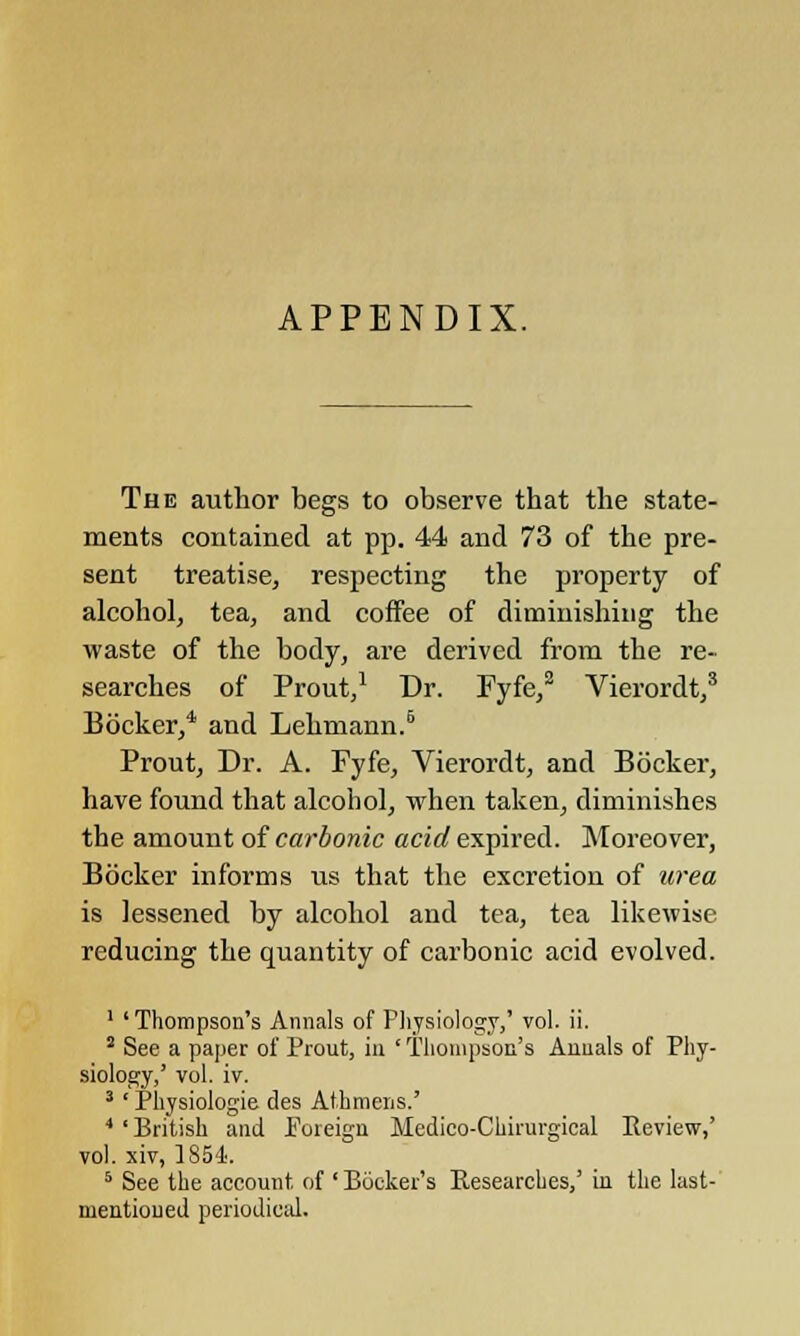 APPENDIX. The author begs to observe that the state- ments contained at pp. 44 and 73 of the pre- sent treatise, respecting the property of alcohol, tea, and coffee of diminishing the waste of the body, are derived from the re- searches of Prout,1 Dr. Fyfe,2 Vierordt,3 Bocker,4 and Lehmann.6 Prout, Dr. A. Fyfe, Vierordt, and Bocker, have found that alcohol, when taken, diminishes the amount of carbonic acid expired. Moreover, Bocker informs us that the excretion of urea is lessened by alcohol and tea, tea likewise reducing the quantity of carbonic acid evolved. 1 'Thompson's Annals of Physiology,' vol. ii. 5 See a paper of Prout, in ' Thompson's Anuals of Phy- siology,' vol. iv. 3 'Physiologie des Athmens.' 4 'British and Foreign Medico-Chirurgieal Review,' vol. xiv, 1854. 5 See the account of ' Booker's Researches,' in the last- mentioued periodical.