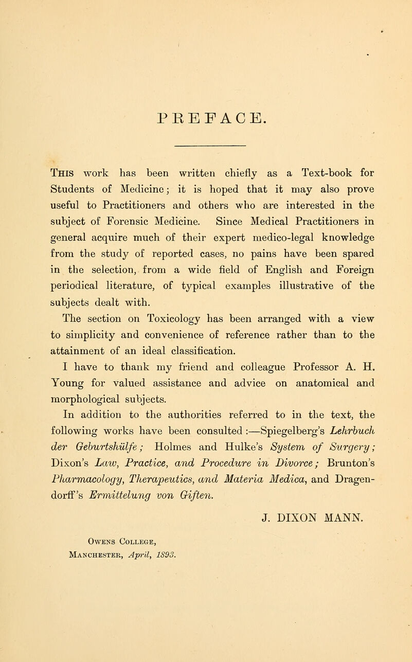 PREFACE. This work has been written chiefly as a Text-book for Students of Medicine; it is hoped that it may also prove useful to Practitioners and others who are interested in the subject of Forensic Medicine. Since Medical Practitioners in general acquire much of their expert medico-legal knowledge from the study of reported cases, no pains have been spared in the selection, from a wide field of English and Foreign periodical literature, of typical examples illustrative of the subjects dealt with. The section on Toxicology has been arranged with a view to simplicity and convenience of reference rather than to the attainment of an ideal classification. I have to thank my friend and colleague Professor A. H. Young for valued assistance and advice on anatomical and morphological subjects. In addition to the authorities referred to in the text, the following works have been consulted :—Spiegelberg's Lehrbuch der Geburtshiilfe; Holmes and Hulke's System of Surgery; Dixon's Law, Practice, and Procedure in Divorce; Brunton's Pharmacology, Therapeutics, and Materia Medica, and Dragen- dorff's Ermittelung von Giften. J. DIXON MANN. Owens College, Manchester, April, 1891