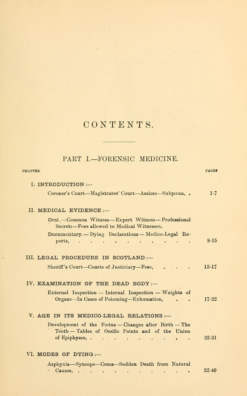 CONTENTS. PART L—FORENSIC MEDICINE. I. INTRODUCTION :— Coroner's Court—Magistrates' Court—Assizes—Subpoena, . 1-7 II. MEDICAL EVIDENCE :— Oral.—Common Witness—Expert Witness—Professional Secrets—Fees allowed to Medical Witnesses. Documentary. — Dying Declarations — Medico-Legal Re- ports, .......... 8-15 III. LEGAL PROCEDURE IN SCOTLAND :— Sheriff's Court—Courts of Justiciary—Fees, . . . 15-17 IV. EXAMINATION OP THE DEAD BODY:— External Inspection — Internal Inspection — Weights of Organs—In Cases of Poisoning—Exhumation, . . 17-22 V. AGE IN ITS MEDICO-LEGAL RELATIONS :— Development of the Foetus — Changes after Birth — The Teeth — Tables of Ossific Points and of the Union of Epiphyses, 22-31 VI. MODES OF DYING:— Asphyxia—Syncope—Coma—Sudden Death from Natural Causes, 32-40