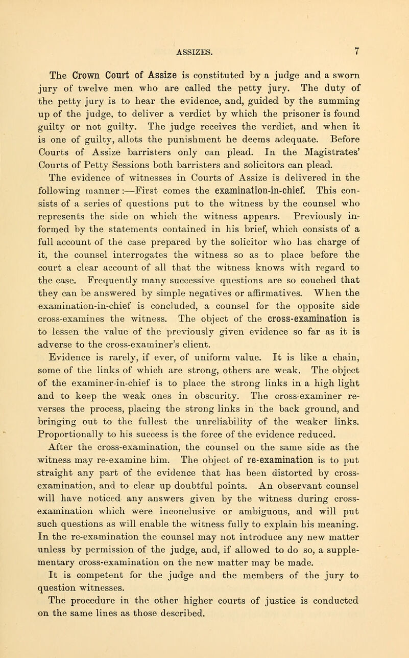 The Crown Court of Assize is constituted by a judge and a sworn jury of twelve men who are called the petty jury. The duty of the petty jury is to hear the evidence, and, guided by the summing up of the judge, to deliver a verdict by which the prisoner is found guilty or not guilty. The judge receives the verdict, and when it is one of guilty, allots the punishment he deems adequate. Before Courts of Assize barristers only can plead. In the Magistrates' Courts of Petty Sessions both barristers and solicitors can plead. The evidence of witnesses in Courts of Assize is delivered in the following manner:—First comes the examination-in-chief. This con- sists of a series of questions put to the witness by the counsel who represents the side on which the witness appears. Previously in- formed by the statements contained in his brief, which consists of a full account of the case prepared by the solicitor who has charge of it, the counsel interrogates the witness so as to place before the court a clear account of all that the witness knows with regard to the case. Frequently many successive questions are so couched that they can be answered by simple negatives or affirmatives. When the examination-in-chief is concluded, a counsel for the opposite side cross-examines the witness. The object of the cross-examination is to lessen the value of the previously given evidence so far as it is adverse to the cross-examiner's client. Evidence is rarely, if ever, of uniform value. It is like a chain, some of the links of which are strong, others are weak. The object of the examiner-in-chief is to place the strong links in a high light and to keep the weak ones in obscurity. The cross-examiner re- verses the process, placing the strong links in the back ground, and bringing out to the fullest the unreliability of the weaker links. Proportionally to his success is the force of the evidence reduced. After the cross-examination, the counsel on the same side as the witness may re-examine him. The object of re-examination is to put straight any part of the evidence that has been distorted by cross- examination, and to clear up doubtful points. An observant counsel will have noticed any answers given by the witness during cross- examination which were inconclusive or ambiguous, and will put such questions as will enable the witness fully to explain his meaning. In the re-examination the counsel may not introduce any new matter unless by permission of the judge, and, if allowed to do so, a supple- mentary cross-examination on the new matter may be made. It is competent for the judge and the members of the jury to question witnesses. The procedure in the other higher courts of justice is conducted on the same lines as those described.