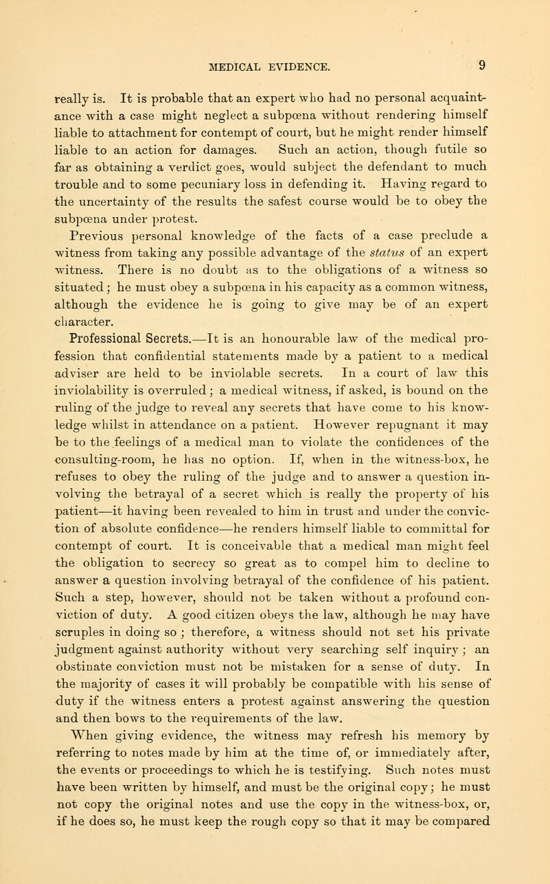 really is. It is probable that an expert who had no personal acquaint- ance with a case might neglect a subpoena without rendering himself liable to attachment for contempt of court, but he might render himself liable to an action for damages. Such an action, though futile so far as obtaining a verdict goes, would subject the defendant to much trouble and to some pecuniary loss in defending it. Having regard to the uncertainty of the results the safest course would be to obey the subpoena under protest. Previous personal knowledge of the facts of a case preclude a witness from taking any possible advantage of the status of an expert witness. There is no doubt as to the obligations of a witness so situated; he must obey a subpoena in his capacity as a common witness, although the evidence he is going to give may be of an expert character. Professional Secrets.—It is an honourable law of the medical pro- fession that confidential statements made by a patient to a medical adviser are held to be inviolable secrets. In a court of law this inviolability is overruled; a medical witness, if asked, is bound on the ruling of the judge to reveal any secrets that have come to his know- ledge whilst in attendance on a patient. However repugnant it may be to the feelings of a medical man to violate the confidences of the consulting-room, he has no option. If, when in the witness-box, he refuses to obey the ruling of the judge and to answer a question in- volving the betrayal of a secret which is really the property of his patient—it having been revealed to him in trust and under the convic- tion of absolute confidence—he renders himself liable to committal for contempt of court. It is conceivable that a medical man might feel the obligation to secrecy so great as to compel him to decline to answer a question involving betrayal of the confidence of his patient. Such a step, however, should not be taken without a profound con- viction of duty. A good citizen obeys the law, although he may have scruples in doing so ; therefore, a witness should not set his private judgment against authority without very searching self inquiry ; an obstinate conviction must not be mistaken for a sense of duty. In the majority of cases it will probably be compatible with his sense of duty if the witness enters a protest against answering the question and then bows to the requirements of the law. When giving evidence, the witness may refresh his memory by referring to notes made by him at the time of, or immediately after, the events or proceedings to which he is testifying. Such notes must have been written by himself, and must be the original copy; he must not copy the original notes and use the copy in the witness-box, or, if he does so, he must keep the rough copy so that it may be compared