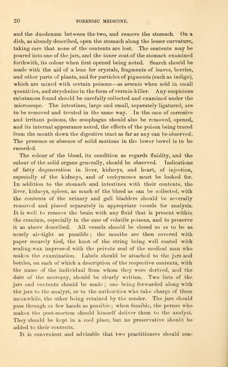 and the duodenum between the two, and remove the stomach. On a dish, as already described, open the stomach along the lesser curvature, taking care that none of the contents are lost. The contents may be poured into one of the jars, and the inner coat of the stomach examined forthwith, its colour when first opened being noted. Search should be made with the aid of a lens for crystals, fragments of leaves, berries, and other parts of plants, and for particles of pigments (such as indigo), which are mixed with certain poisons—as arsenic when sold in small quantities, and strychnine in the form of vermin-killer. Any suspicious substances found should be carefully collected and examined under the microscope. The intestines, large and small, separately ligatured, are to be removed and treated in the same way. In the case of corrosive and irritant poisons, the oesophagus should also be removed, opened, and its internal appearance noted, the effects of the poison being traced from the mouth down the digestive tract as far as any can be observed. The presence or absence of solid motions in the lower bowel is to be recorded. The colour of the blood, its condition as regards fluidity, and the colour of the solid organs generally, should be observed. Indications of fatty degeneration in liver, kidneys, and heart, of injection, especially of the kidneys, and of ecchymoses must be looked for. In addition to the stomach and intestines with their contents, the liver, kidneys, spleen, as much of the blood as can be collected, with the contents of the urinary and gall bladders should be severally removed and placed separately in appropriate vessels for analysis. It is well to remove the brain with any fluid that is present within the cranium, especially in the case of volatile poisons, and to preserve it as above described. All vessels should be closed so as to be as nearly air-tight as possible; the mouths are then covered with paper securely tied, the knot of the string being well coated with sealing-wax impressed with the private seal of the medical man who makes the examination. Labels should be attached to the jars and bottles, on each of which a description of the respective contents, with the name of the individual from whom they were derived, and the date of the necropsy, should be clearly written. Two lists of the jars and contents should be made ; one being forwarded along with the jars to the analyst, or to the authorities who take charge of them meanwhile, the other being retained by the sender. The jars should pass through as few hands as possible ; when feasible, the person who makes the post-mortem should himself deliver them to the analyst. They should be kept in a cool place, but no preservative should be added to their contents. It is convenient and advisable that two practitioners should con-
