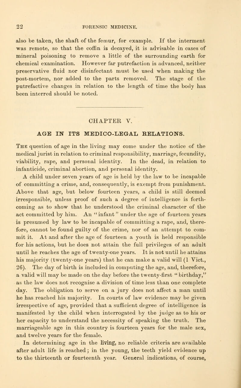 also be taken, the shaft of the femur, for example. If the interment was remote, so that the coffin is decayed, it is advisable in cases of mineral poisoning to remove a little of the surrounding earth for chemical examination. However far putrefaction is advanced, neither preservative fluid nor disinfectant must be used when making the post-mortem, nor added to the parts removed. The stage of the putrefactive changes in relation to the length of time the body has been interred should be noted. CHAPTER V. AGE IN ITS MEDICO-LEGAL RELATIONS. The question of age in the living may come under the notice of the medical jurist in relation to criminal responsibility, marriage, fecundity, viability, rape, and personal identity. In the dead, in relation to infanticide, criminal abortion, and personal identity. A child under seven years of age is held by the law to be incapable of committing a crime, and, consequently, is exempt from punishment. Above that age, but below fourteen years, a child is still deemed irresponsible, unless proof of such a degree of intelligence is forth- coming as to show that he understood the criminal character of the act committed by him. An infant under the age of fourteen years is presumed by law to be incapable of committing a rape, and, there- fore, cannot be found guilty of the crime, nor of an attempt to com- mit it. At and after the age of fourteen a youth is held responsible for his actions, but he does not attain the full privileges of an adult until he reaches the age of twenty-one years. It is not until he attains his majority (twenty-one years) that he can make a valid will (1 Vict., 26). The day of birth is included in computing the age, and, therefore, a valid will may be made on the day before the twenty-first  birthday, as the law does not recognise a division of time less than one complete day. The obligation to serve on a jury does not affect a man until he has reached his majority. In courts of law evidence may be given irrespective of age, provided that a sufficient degree of intelligence is manifested by the child when interrogated by the judge as to his or her capacity to understand the necessity of speaking the truth. The marriageable age in this country is fourteen years for the male sex, and twelve years for the female. In determining age in the living, no reliable criteria are available after adult life is reached; in the young, the teeth yield evidence up to the thirteenth or fourteenth year. General indications, of course,