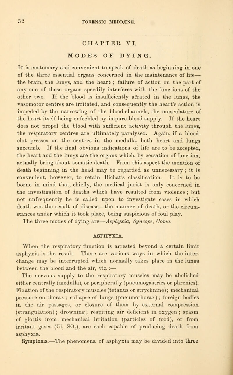 CHAPTER VI. MODES OF DYING. It is customary and convenient to speak of death as beginning in one of the three essential organs concerned in the maintenance of life— the brain, the lungs, and the heart; failure of action on the part of any one of these organs speedily interferes with the functions of the other two. If the blood is insufficiently aerated in the lungs, the vasomotor centres are irritated, and consequently the heart's action is impeded by the narrowing of the blood-channels, the musculature of the heart itself being enfeebled by impure blood-supply. If the heart does not propel the blood with sufficient activity through the lungs, the respiratory centres are ultimately paralysed. Again, if a blood- clot presses on the centres in the medulla, both heart and lungs succumb. If the final obvious indications of life are to be accepted, the heart and the lungs are the organs which, by cessation of function, actually bring about somatic death. From this aspect the mention of death beginning in the head may be regarded as unnecessary ; it is convenient, however, to retain Bichat's classification. It is to be borne in mind that, chiefly, the medical jurist is only concerned in the investigation of deaths which have resulted from violence ; but not unfrequently he is called upon to investigate cases in which death was the result of disease—the manner of death, or the circum- stances under which it took place, being suspicious of foul play. The three modes of dying are—Asphyxia, Syncope, Coma. ASPHYXIA. When the respiratory function is arrested beyond a certain limit asphyxia is the result. There are various ways in which the inter- change may be interrupted which normally takes place in the lungs between the blood and the air, viz.:— The nervous supply to the respiratory muscles may be abolished either centrally (medulla), or peripherally (pneumogastrics or phrenics). Fixation of the respiratory muscles (tetanus or strychnine); mechanical pressure on thorax ; collapse of lungs (pneumothorax); foreign bodies in the air passages, or closure of them by external compression (strangulation); drowning; respiring air deficient in oxygen ; spasm of glottis irom mechanical irritation (particles of tood), or from irritant gases (CI, SO„), are each capable of producing death from asphyxia. Symptoms.—The phenomena of asphyxia may be divided into three