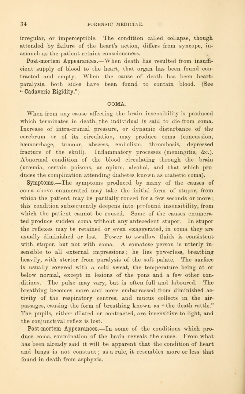 irregular, or imperceptible. The condition called collapse, though attended by failure of the heart's action, differs from syncope, in- asmuch as the patient retains consciousness. Post-mortem Appearances.—When death has resulted from insuffi- cient supply of blood to the heart, that organ has been found con- tracted and empty. When the cause of death has been heart- paralysis, both sides have been found to contain blood. (See  Cadaveric Rigidity.) COMA. When from any cause affecting the brain insensibility is produced which terminates in death, the individual is said to die from coma. Increase of intra-cranial pressure, or dynamic disturbance of the cerebrum or of its circulation, may produce coma (concussion, haemorrhage, tumour, abscess, emholism, thrombosis, depressed fracture of the skull). Inflammatory processes (meningitis, &c). Abnormal condition of the blood circulating through the brain (uraemia, certain poisons, as opium, alcohol, and that which pro- duces the complication attending diabetes known as diabetic coma). Symptoms.—The symptoms produced by many of the causes of coma above enumerated may take the initial form of stupor, from which the patient may be partially roused for a few seconds or more ; this condition subsequently deepens into profound insensibility, from which the patient cannot be roused. Some of the causes enumera- ted produce sudden coma without any antecedent stupor. In stupor the reflexes may be retained or even exaggerated, in coma they are usually diminished or lost. Power to swallow fluids is consistent with stupor, but not with coma. A comatose person is utterly in- sensible to all external impressions; he lies powerless, breathing heavily, with stertor from paralysis of the soft palate. The surface is usually covered with a cold sweat, the temperature being at or below normal, except in lesions of the pons and a few other con- ditions. The pulse may vary, but is often full and laboured. The breathing becomes more and more embarrassed from diminished ac- tivity of the respiratory centres, and mucus collects in the air- passages, causing the form of breathing known as  the death rattle. The pupils, either dilated or contracted, are insensitive to light, and the conjunctival reflex is lost. Post-mortem Appearances.—In some of the conditions which pro- duce coma, examination of the brain reveals the cause. From what has been already said it will be apparent that the condition of heart and lungs is not constant; as a rule, it resembles more or less that found in death from asphyxia.