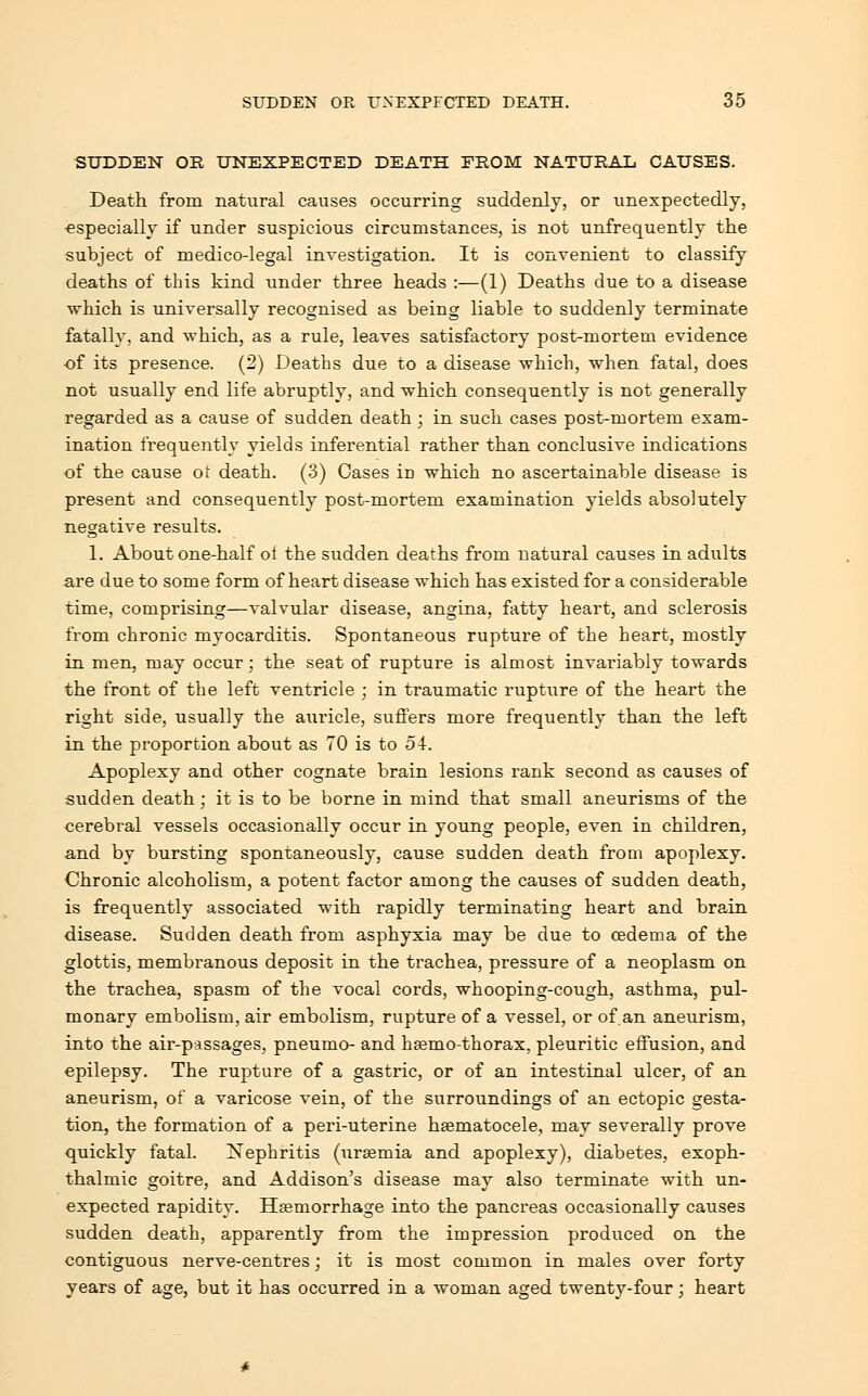 SUDDEN OR UNEXPECTED DEATH FROM NATURAL CAUSES. Death from natural causes occurring suddenly, or unexpectedly, especially if under suspicious circumstances, is not unfrequently the subject of medico-legal investigation. It is convenient to classify deaths of this kind under three heads :—(1) Deaths due to a disease which is universally recognised as being liable to suddenly terminate fatally, and which, as a rule, leaves satisfactory post-mortem evidence •of its presence. (2) Deaths due to a disease which, when fatal, does not usually end life abruptly, and which consequently is not generally regarded as a cause of sudden death; in such cases post-mortem exam- ination frequently yields inferential rather than conclusive indications of the cause ot death. (3) Cases in which no ascertainable disease is present and consequently post-mortem examination yields absolutely negative results. 1. About one-half oi the sudden deaths from natural causes in adults are due to some form of heart disease which has existed for a considerable time, comprising—valvular disease, angina, fatty heart, and sclerosis from chronic myocarditis. Spontaneous rupture of the heart, mostly in men, may occur; the seat of rupture is almost invariably towards the front of the left ventricle ; in traumatic rupture of the heart the right side, usually the auricle, suffers more frequently than the left in the proportion about as 70 is to 54. Apoplexy and other cognate brain lesions rank second as causes of sudden death; it is to be borne in mind that small aneurisms of the cerebral vessels occasionally occur in young people, even in children, and by bursting spontaneously, cause sudden death from apoplexy. Chronic alcoholism, a potent factor among the causes of sudden death, is frequently associated with rapidly terminating heart and brain disease. Sudden death from asphyxia may be due to cedema of the glottis, membranous deposit in the trachea, pressure of a neoplasm on the trachea, spasm of the vocal cords, whooping-cough, asthma, pul- monary embolism, air embolism, rupture of a vessel, or of an aneurism, into the air-passages, pneumo- and hsemo-thorax. pleuritic effusion, and epilepsy. The rupture of a gastric, or of an intestinal ulcer, of an aneurism, of a varicose vein, of the surroundings of an ectopic gesta- tion, the formation of a peri-uterine hematocele, may severally prove quickly fatal. Nephritis (uraemia and apoplexy), diabetes, exoph- thalmic goitre, and Addison's disease may also terminate with un- expected rapidity. Haemorrhage into the pancreas occasionally causes sudden death, apparently from the impression produced on the contiguous nerve-centres; it is most common in males over forty years of age, but it has occurred in a woman aged twenty-four; heart