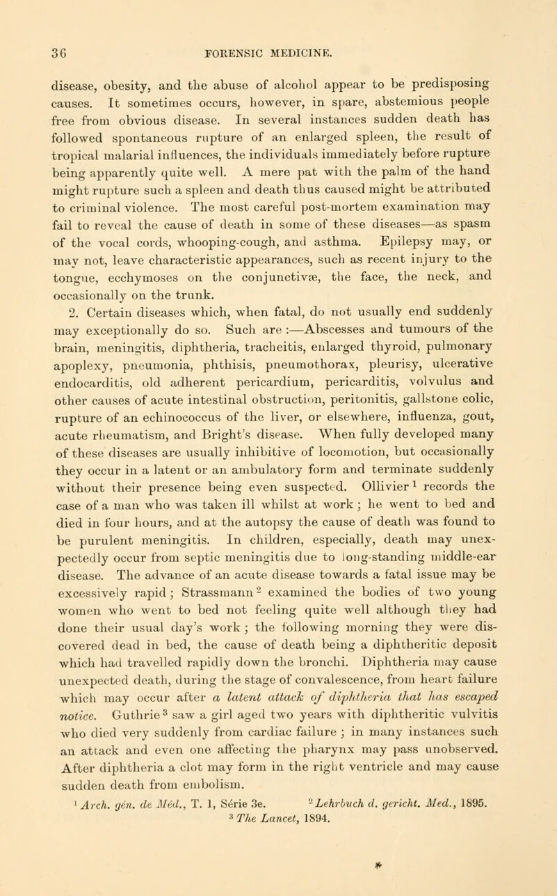 disease, obesity, and the abuse of alcohol appear to be predisposing causes. It sometimes occurs, however, in spare, abstemious people free from obvious disease. In several instances sudden death has followed spontaneous rupture of an enlarged spleen, the result of tropical malarial influences, the individuals immediately before rupture being apparently quite well. A mere pat with the palm of the hand might rupture such a spleen and death thus caused might be attributed to criminal violence. The most careful post-mortem examination may fail to reveal the cause of death in some of these diseases—as spasm of the vocal cords, whooping-cough, and asthma. Epilepsy may, or may not, leave characteristic appearances, such as recent injury to the tongue, ecchymoses on the conjunctiva?, the face, the neck, and occasionally on the trunk. 2. Certain diseases which, when fatal, do not usually end suddenly may exceptionally do so. Such are :—Abscesses and tumours of the brain, meningitis, diphtheria, tracheitis, enlarged thyroid, pulmonary apoplexy, pneumonia, phthisis, pneumothorax, pleurisy, ulcerative endocarditis, old adherent pericardium, pericarditis, volvulus and other causes of acute intestinal obstruction, peritonitis, gallstone colic, rupture of an echinococcus of the liver, or elsewhere, influenza, gout, acute rheumatism, and Bright's disease. When fully developed many of these diseases are usually inhibitive of locomotion, but occasionally they occur in a latent or an ambulatory form and terminate suddenly without their presence being even suspected. Ollivier 1 records the case of a man who was taken ill whilst at work ; he went to bed and died in four hours, and at the autopsy the cause of death was found to be purulent meningitis. In children, especially, death may unex- pectedly occur from septic meningitis due to Jong-standing middle-ear disease. The advance of an acute disease towards a fatal issue may be excessively rapid; Strassmann2 examined the bodies of two young women who went to bed not feeling quite well although they had done their usual day's work; the following morning they were dis- covered dead in bed, the cause of death being a diphtheritic deposit which had travelled rapidly down the bronchi. Diphtheria may cause unexpected death, during the stage of convalescence, from heart failure which may occur after a latent attack of diphtheria that has escaped notice. Guthrie3 saw a girl aged two years with diphtheritic vulvitis who died very suddenly from cardiac failure ; in many instances such an attack and even one affecting the pharynx may pass unobserved. After diphtheria a clot may form in the right ventricle and may cause sudden death from embolism. 1 Arch. g6n. de Med., T. 1, S4rie 3e. -Lehrbvch d. gericht. Med., 1895. 3 The Lancet, 1894.