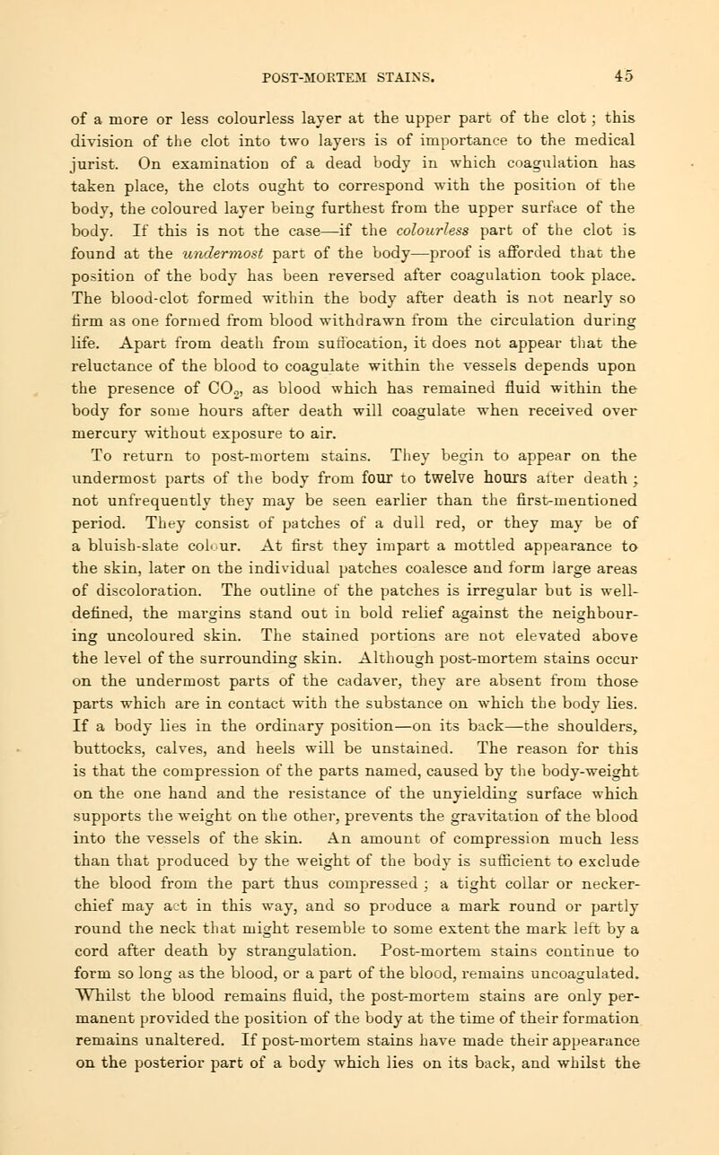 of a more or less colourless layer at the upper part of the clot; this division of the clot into two layers is of importance to the medical jurist. On examination of a dead body in which coagulation has taken place, the clots ought to correspond with the position of the body, the coloured layer being furthest from the upper surface of the body. If this is not the case—if the colourless part of the clot is found at the undermost part of the body—proof is afforded that the position of the body has been reversed after coagulation took place. The blood-clot formed within the body after death is not nearly so firm as one formed from blood withdrawn from the circulation during life. Apart from death from suffocation, it does not appear that the reluctance of the blood to coagulate within the vessels depends upon the presence of C02, as blood which has remained fluid within the body for some hours after death will coagulate when received over mercury without exposure to air. To return to post-mortem stains. They begin to appear on the undermost parts of the body from four to twelve hours after death ; not unfrequently they may be seen earlier than the first-mentioned period. They consist of patches of a dull red, or they may be of a bluish-slate colour. At first they impart a mottled appearance to the skin, later on the individual patches coalesce and form large areas of discoloration. The outline of the patches is irregular but is well- defined, the margins stand out in bold relief against the neighbour- ing uncoloured skin. The stained portions are not elevated above the level of the surrounding skin. Although post-mortem stains occur on the undermost parts of the cadaver, they are absent from those parts which are in contact with the substance on which the body lies. If a body lies in the ordinary position—on its back—the shoulders, buttocks, calves, and heels will be unstained. The reason for this is that the compression of the parts named, caused by the body-weight on the one hand and the resistance of the unyielding surface which supports the weight on the other, prevents the gravitation of the blood into the vessels of the skin. An amount of compression much less than that produced by the weight of the body is sufficient to exclude the blood from the part thus compressed ; a tight collar or necker- chief may act in this way, and so produce a mark round or partly round the neck that might resemble to some extent the mark left by a cord after death by strangulation. Post-mortem stains continue to form so long as the blood, or a part of the blood, remains uncoagulated. Whilst the blood remains fluid, the post-mortem stains are only per- manent provided the position of the body at the time of their formation remains unaltered. If post-mortem stains have made their appearance on the posterior part of a body which lies on its back, and whilst the