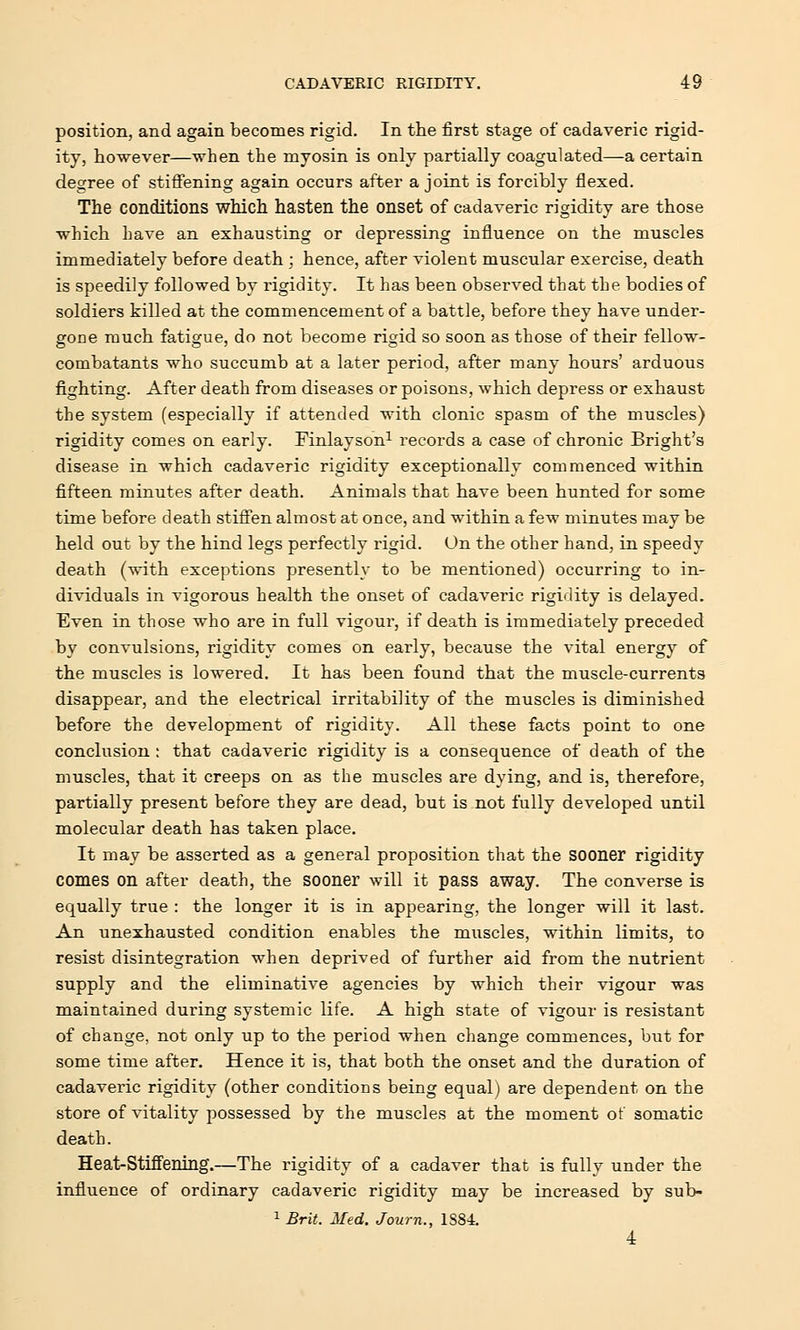 position, and again becomes rigid. In the first stage of cadaveric rigid- ity, however—when the myosin is only partially coagulated—a certain degree of stiffening again occurs after a joint is forcibly flexed. The conditions which hasten the onset of cadaveric rigidity are those which have an exhausting or depressing influence on the muscles immediately before death ; hence, after violent muscular exercise, death is speedily followed by rigidity. It has been observed that the bodies of soldiers killed at the commencement of a battle, before they have under- gone much fatigue, do not become rigid so soon as those of their fellow- combatants who succumb at a later period, after many hours' arduous fighting. After death from diseases or poisons, which depress or exhaust the system (especially if attended with clonic spasm of the muscles) rigidity comes on early. Finlayson1 records a case of chronic Bright's disease in which cadaveric rigidity exceptionally commenced within fifteen minutes after death. Animals that have been hunted for some time before death stiffen almost at once, and within a few minutes may be held out by the hind legs perfectly rigid. On the other hand, in speedy death (with exceptions presently to be mentioned) occurring to in- dividuals in vigorous health the onset of cadaveric rigidity is delayed. Even in those who are in full vigour, if death is immediately preceded by convulsions, rigidity comes on early, because the vital energy of the muscles is lowered. It has been found that the muscle-currents disappear, and the electrical irritability of the muscles is diminished before the development of rigidity. All these facts point to one conclusion : that cadaveric rigidity is a consequence of death of the muscles, that it creeps on as the muscles are dying, and is, therefore, partially present before they are dead, but is not fully developed until molecular death has taken place. It may be asserted as a general proposition that the sooner rigidity comes on after death, the sooner will it pass away. The converse is equally true : the longer it is in appearing, the longer will it last. An unexhausted condition enables the muscles, within limits, to resist disintegration when deprived of further aid from the nutrient supply and the eliminative agencies by which their vigour was maintained during systemic life. A high state of vigour is resistant of change, not only up to the period when change commences, but for some time after. Hence it is, that both the onset and the duration of cadaveric rigidity (other conditions being equal) are dependent on the store of vitality possessed by the muscles at the moment of somatic death. Heat-Stiffening.—The rigidity of a cadaver that is fully under the influence of ordinary cadaveric rigidity may be increased by sub- 1 Brit. Med. Journ., 1884. 4