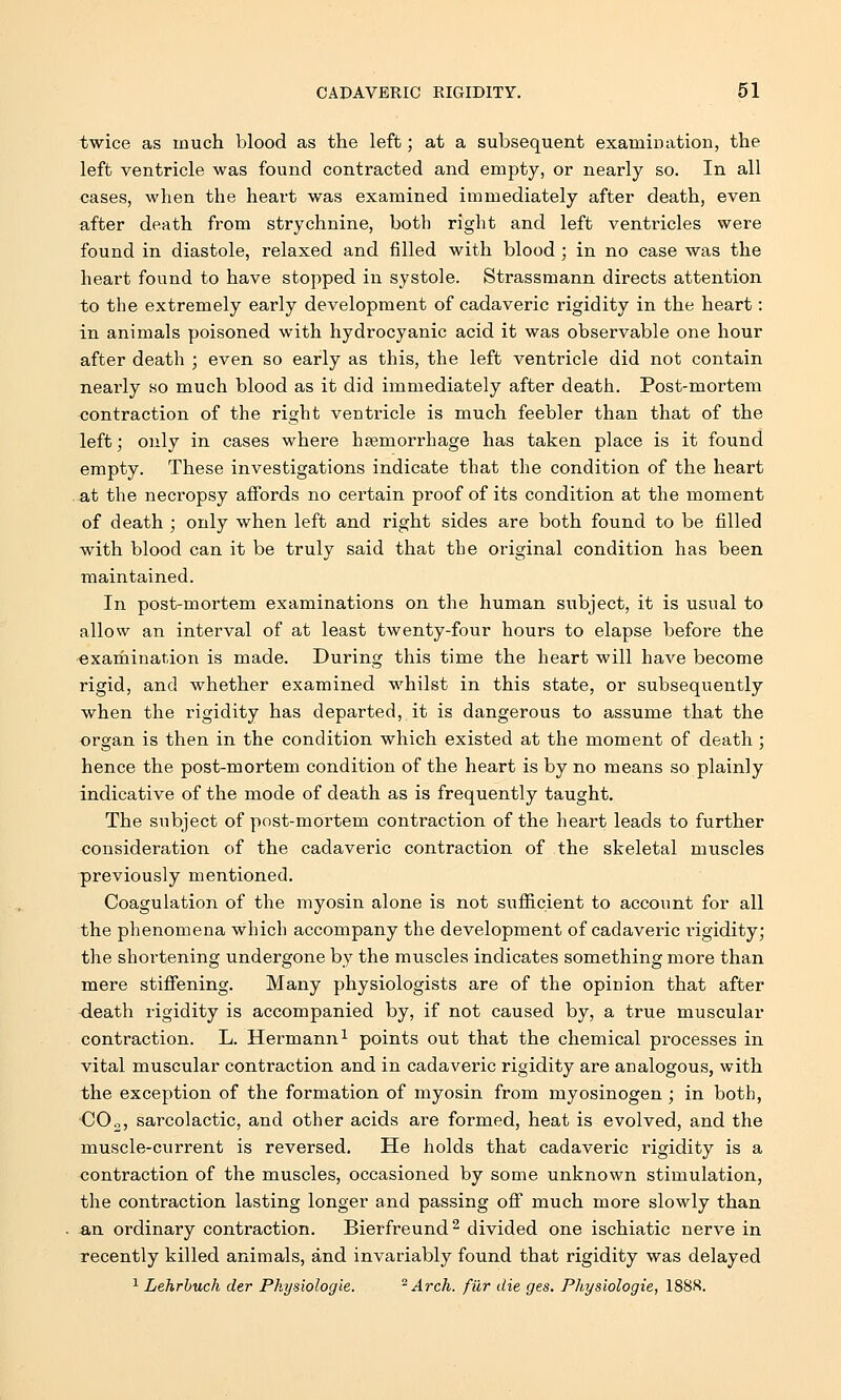 twice as much blood as the left; at a subsequent examination, the left ventricle was found contracted and empty, or nearly so. In all cases, when the heart was examined immediately after death, even after death from strychnine, both right and left ventricles were found in diastole, relaxed and filled with blood; in no case was the heart found to have stopped in systole. Strassmann directs attention to the extremely early development of cadaveric rigidity in the heart: in animals poisoned with hydrocyanic acid it was observable one hour after death ; even so early as this, the left ventricle did not contain nearly so much blood as it did immediately after death. Post-mortem contraction of the right ventricle is much feebler than that of the left; only in cases where haemorrhage has taken place is it found empty. These investigations indicate that the condition of the heart at the necropsy affords no certain proof of its condition at the moment of death ; only when left and right sides are both found to be filled with blood can it be truly said that the original condition has been maintained. In post-mortem examinations on the human subject, it is usual to allow an interval of at least twenty-four hours to elapse before the examination is made. During this time the heart will have become rigid, and whether examined whilst in this state, or subsequently when the rigidity has departed, it is dangerous to assume that the organ is then in the condition which existed at the moment of death; hence the post-mortem condition of the heart is by no means so plainly indicative of the mode of death as is frequently taught. The subject of post-mortem contraction of the heart leads to further consideration of the cadaveric contraction of the skeletal muscles previously mentioned. Coagulation of the myosin alone is not sufficient to account for all the phenomena which accompany the development of cadaveric rigidity; the shortening undergone by the muscles indicates something more than mere stiffening. Many physiologists are of the opinion that after death rigidity is accompanied by, if not caused by, a true muscular contraction. L. Hermann1 points out that the chemical processes in vital muscular contraction and in cadaveric rigidity are analogous, with the exception of the formation of myosin from myosinogen ; in both, CO„, sarcolactic, and other acids are formed, heat is evolved, and the muscle-current is reversed. He holds that cadaveric rigidity is a contraction of the muscles, occasioned by some unknown stimulation, the contraction lasting longer and passing off much more slowly than &rx ordinary contraction. Bierfreund2 divided one ischiatic nerve in recently killed animals, and invariably found that rigidity was delayed 1 Lehrbuch der Physiologie. - Arch, fur die ges. Physiologie, 188H.