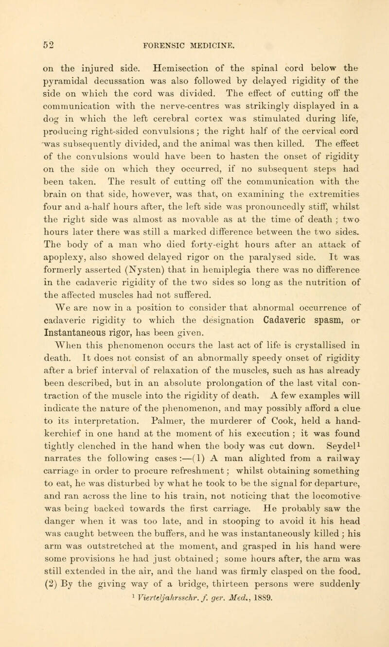 on the injured side. Hemisection of the spinal cord below the pyramidal decussation was also followed by delayed rigidity of the side on which the cord was divided. The effect of cutting off the communication with the nerve-centres was strikingly displayed in a dog in which the left cerebral cortex was stimulated during life, producing right-sided convulsions; the right half of the cervical cord was subsequently divided, and the animal was then killed. The effect of the convulsions would have been to hasten the onset of rigidity on the side on which they occurred, if no subsequent steps had been taken. The result of cutting off the communication with the brain on that side, however, was that, on examining the extremities four and a-half hours after, the left side was pronouncedly stiff, whilst the right side was almost as movable as at the time of death ; two hours later there was still a marked difference between the two sides. The body of a man who died forty-eight hours after an attack of apoplexy, also showed delayed rigor on the paralysed side. It was formerly asserted (Nysten) that in hemiplegia there was no difference in the cadaveric rigidity of the two sides so long as the nutrition of the affected muscles had not suffered. We are now in a position to consider that abnormal occurrence of cadaveric rigidity to which the designation Cadaveric spasm, or Instantaneous rigor, has been given. When this phenomenon occurs the last act of life is crystallised in death. It does not consist of an abnormally speedy onset of rigidity after a brief interval of relaxation of the muscles, such as has already been described, but in an absolute prolongation of the last vital con- traction of the muscle into the rigidity of death. A few examples will indicate the nature of the phenomenon, and may possibly afford a clue to its interpretation. Palmer, the murderer of Cook, held a hand- kerchief in one hand at the moment of his execution ; it was found tightly clenched in the hand when the body was cut down. Seydel1 narrates the following cases:—(1) A man alighted from a railway carriage in order to procure refreshment; whilst obtaining something to eat, he was disturbed by what he took to be the signal for departure, and ran across the line to his train, not noticing that the locomotive was being backed towards the first carriage. He probably saw the danger when it was too late, and in stooping to avoid it his head was caught between the buffers, and he was instantaneously killed ; his arm was outstretched at the moment, and grasped in his hand were some provisions he had just obtained; some hours after, the arm was still extended in the air, and the hand was firmly clasped on the food. (2) By the giving way of a bridge, thirteen persons were suddenly