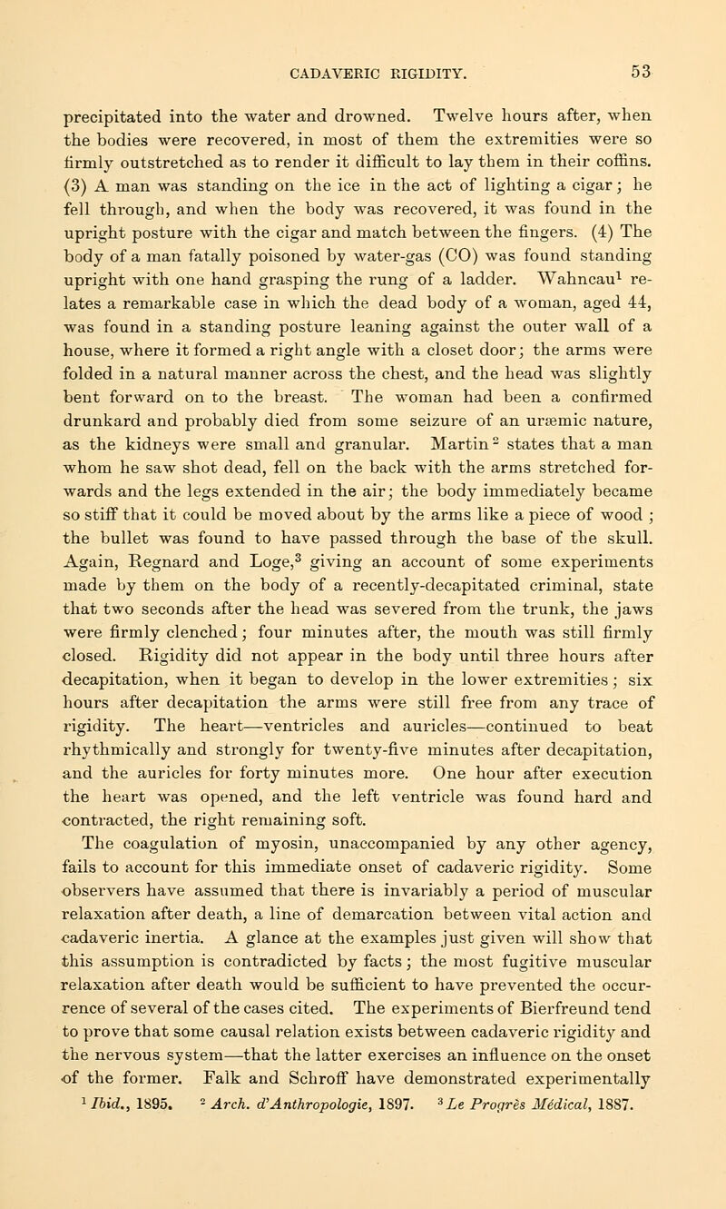 precipitated into the water and drowned. Twelve hours after, when the bodies were recovered, in most of them the extremities were so firmly outstretched as to render it difficult to lay them in their coffins. (3) A man was standing on the ice in the act of lighting a cigar; he fell through, and when the body was recovered, it was found in the upright posture with the cigar and match between the fingers. (4) The body of a man fatally poisoned by water-gas (CO) was found standing upright with one hand grasping the rung of a ladder. Wahncau1 re- lates a remarkable case in which the dead body of a woman, aged 44, was found in a standing posture leaning against the outer wall of a house, where it formed a right angle with a closet door; the arms were folded in a natural manner across the chest, and the head was slightly bent forward on to the breast. The woman had been a confirmed drunkard and probably died from some seizure of an ursemic nature, as the kidneys were small and granular. Martin2 states that a man whom he saw shot dead, fell on the back with the arms stretched for- wards and the legs extended in the air; the body immediately became so stiff that it could be moved about by the arms like a piece of wood ; the bullet was found to have passed through the base of the skull. Again, Regnard and Loge,3 giving an account of some experiments made by them on the body of a recently-decapitated criminal, state that two seconds after the head was severed from the trunk, the jaws were firmly clenched; four minutes after, the mouth was still firmly closed. Rigidity did not appear in the body until three hours after decapitation, when it began to develop in the lower extremities; six hours after decapitation the arms were still free from any trace of rigidity. The heart—ventricles and auricles—continued to beat rhythmically and strongly for twenty-five minutes after decapitation, and the auricles for forty minutes more. One hour after execution the heart was opened, and the left ventricle was found hard and contracted, the right remaining soft. The coagulation of myosin, unaccompanied by any other agency, fails to account for this immediate onset of cadaveric rigidity. Some observers have assumed that there is invariably a period of muscular relaxation after death, a line of demarcation between vital action and cadaveric inertia. A glance at the examples just given will show that this assumption is contradicted by facts; the most fugitive muscular relaxation after death would be sufficient to have prevented the occur- rence of several of the cases cited. The experiments of Bierfreund tend to prove that some causal relation exists between cadaveric rigidity and the nervous system—that the latter exercises an influence on the onset of the former. Falk and Schroff have demonstrated experimentally 1Ibid., 1895. - Arch, d'Anthropologic, 1897. 3Le Progres Medical, 1887.