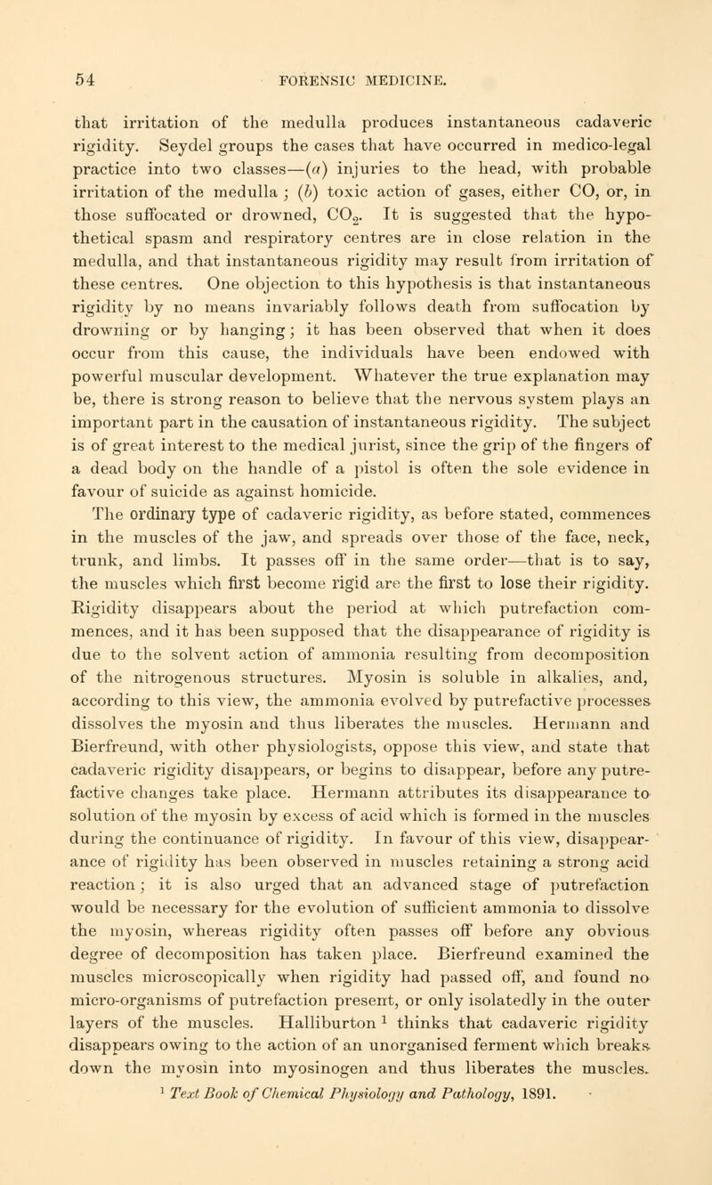 that irritation of the medulla produces instantaneous cadaveric rigidity. Seydel groups the cases that have occurred in medico-legal practice into two classes—(a) injuries to the head, with probable irritation of the medulla ; (b) toxic action of gases, either CO, or, in those suffocated or drowned, C02. It is suggested that the hypo- thetical spasm and respiratory centres are in close relation in the medulla, and that instantaneous rigidity may result from irritation of these centres. One objection to this hypothesis is that instantaneous rigidity by no means invariably follows death from suffocation by drowning or by hanging; it has been observed that when it does occur from this cause, the individuals have been endowed with powerful muscular development. Whatever the true explanation may be, there is strong reason to believe that the nervous system plays an important part in the causation of instantaneous rigidity. The subject is of great interest to the medical jurist, since the grip of the fingers of a dead body on the handle of a pistol is often the sole evidence in favour of suicide as against homicide. The ordinary type of cadaveric rigidity, as before stated, commences in the muscles of the jaw, and spreads over those of the face, neck, trunk, and limbs. It passes off in the same order—that is to say, the muscles which first become rigid are the first to lose their rigidity. Rigidity disappears about the period at which putrefaction com- mences, and it has been supposed that the disappearance of rigidity is due to the solvent action of ammonia resulting from decomposition of the nitrogenous structures. Myosin is soluble in alkalies, and, according to this view, the ammonia evolved by putrefactive processes dissolves the myosin and thus liberates the muscles. Hermann and Bierfreund, with other physiologists, oppose this view, and state that cadaveric rigidity disappears, or begins to disappear, before any putre- factive changes take place. Hermann attributes its disappearance to solution of the myosin by excess of acid which is formed in the muscles during the continuance of rigidity. In favour of this view, disappear- ance of rigidity has been observed in muscles retaining a strong acid reaction; it is also urged that an advanced stage of putrefaction would be necessary for the evolution of sufficient ammonia to dissolve the myosin, whereas rigidity often passes off before any obvious degree of decomposition has taken place. Bierfreund examined the muscles microscopically when rigidity had passed off, and found no micro-organisms of putrefaction present, or only isolatedly in the outer layers of the muscles. Halliburton 1 thinks that cadaveric rigidity disappears owing to the action of an unorganised ferment which breaks down the myosin into myosinogen and thus liberates the muscles. 1 Text Book of Chemical Physiology and Pathology, 1891.