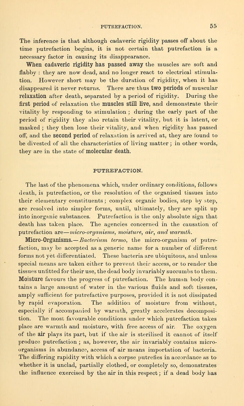 The inference is that although cadaveric rigidity passes off about the time putrefaction begins, it is not certain that putrefaction is a necessary factor in causing its disappearance. When cadaveric rigidity has passed away the muscles are soft and flabby : they are now dead, and no longer react to electrical stimula- tion. However short may be the duration of rigidity, when it has disappeared it never returns. There are thus two periods of muscular relaxation after death, separated by a period of rigidity. During the first period of relaxation the muscles still live, and demonstrate their vitality by responding to stimulation ; during the early part of the period of rigidity they also retain their vitality, but it is latent, or masked ; they then lose their vitality, and when rigidity has passed off, and the second period of relaxation is arrived at, they are found to be divested of all the characteristics of living matter; in other words, they are in the state of molecular death. PUTREFACTION. The last of the phenomena which, under ordinary conditions, follows death, is putrefaction, or the resolution of the organised tissues into their elementary constituents; complex organic bodies, step by step, are resolved into simpler forms, until, ultimately, they are split up into inorganic substances. Putrefaction is the only absolute sign that death has taken place. The agencies concerned in the causation of putrefaction are—micro-organisms, moisture, air, and warmth. Micro-Organisms.—Bacterium termo, the micro-organism of putre- faction, may be accepted as a generic name for a number of different forms not yet differentiated. These bacteria are ubiquitous, and unless special means are taken either to prevent their access, or to render the tissues unfitted for their use, the dead body invariably succumbs to them. Moisture favours the progress of putrefaction. The human body con- tains a large amount of water in the various fluids and soft tissues, amply sufficient for putrefactive purposes, provided it is not dissipated by rapid evaporation. The addition of moisture from without, especially if accompanied by warmth, greatly accelerates decomposi- tion. The most favourable conditions under which putrefaction takes place are warmth and moisture, with free access of air. The oxygen of the air plays its part, but if the air is sterilised it cannot of itself produce putrefaction ; as, however, the air invariably contains micro- organisms in abundance, access of air means importation of bacteria. The differing rapidity with which a corpse putrefies in accordance as to whether it is unclad, partially clothed, or completely so, demonstrates the influence exercised by the air in this respect; if a dead body has