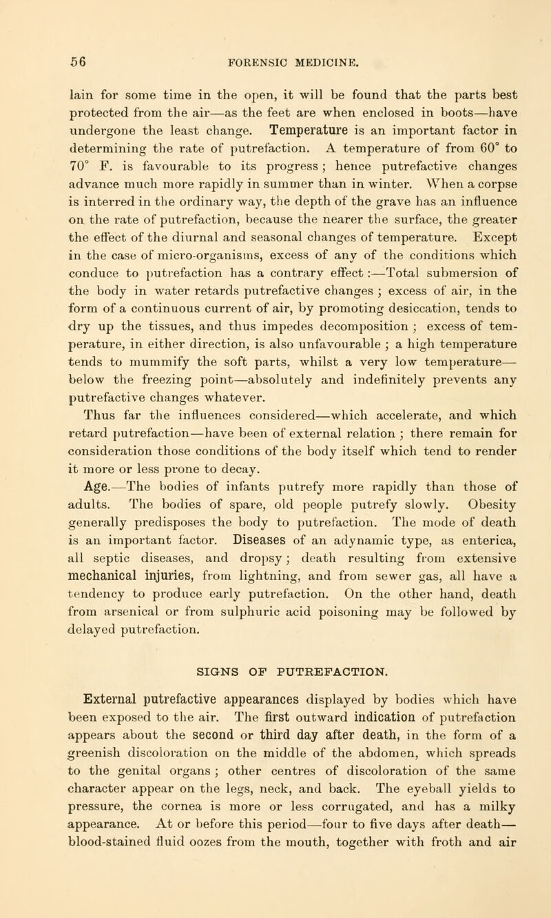 lain for some time in the open, it will be found that the parts best protected from the air—as the feet are when enclosed in boots—have undergone the least change. Temperature is an important factor in determining the rate of putrefaction. A temperature of from 60° to 70° F. is favourable to its progress; hence putrefactive changes advance much more rapidly in summer than in winter. When a corpse is interred in the ordinary way, the depth of the grave has an influence on the rate of putrefaction, because the nearer the surface, the greater the effect of the diurnal and seasonal changes of temperature. Except in the case of micro-organisms, excess of any of the conditions which conduce to putrefaction has a contrary effect :—Total submersion of the body in water retards putrefactive changes ; excess of air, in the form of a continuous current of air, by promoting desiccation, tends to dry up the tissues, and thus impedes decomposition ; excess of tem- perature, in either direction, is also unfavourable ; a high temperature tends to mummify the soft parts, whilst a very low temperature— below the freezing point—absolutely and indefinitely prevents any putrefactive changes whatever. Thus far the influences considered—which accelerate, and which retard putrefaction—have been of external relation ; there remain for consideration those conditions of the body itself which tend to render it more or less prone to decay. Age.—The bodies of infants putrefy more rapidly than those of adults. The bodies of spare, old people putrefy slowly. Obesity generally predisposes the body to putrefaction. The mode of death is an important factor. Diseases of an adynamic type, as enterica, all septic diseases, and dropsy; death resulting from extensive mechanical injuries, from lightning, and from sewer gas, all have a tendency to produce early putrefaction. On the other hand, death from arsenical or from sulphuric acid poisoning may be followed by delayed putrefaction. SIGNS OF PUTREFACTION. External putrefactive appearances displayed by bodies which have been exposed to the air. The first outward indication of putrefaction appears about the second or third day after death, in the form of a greenish discoloration on the middle of the abdomen, which spreads to the genital organs ; other centres of discoloration of the same character appear on the legs, neck, and back. The eyeball yields to pressure, the cornea is more or less corrugated, and has a milky appearance. At or before this period—four to five days after death— blood-stained fluid oozes from the mouth, together with froth and air
