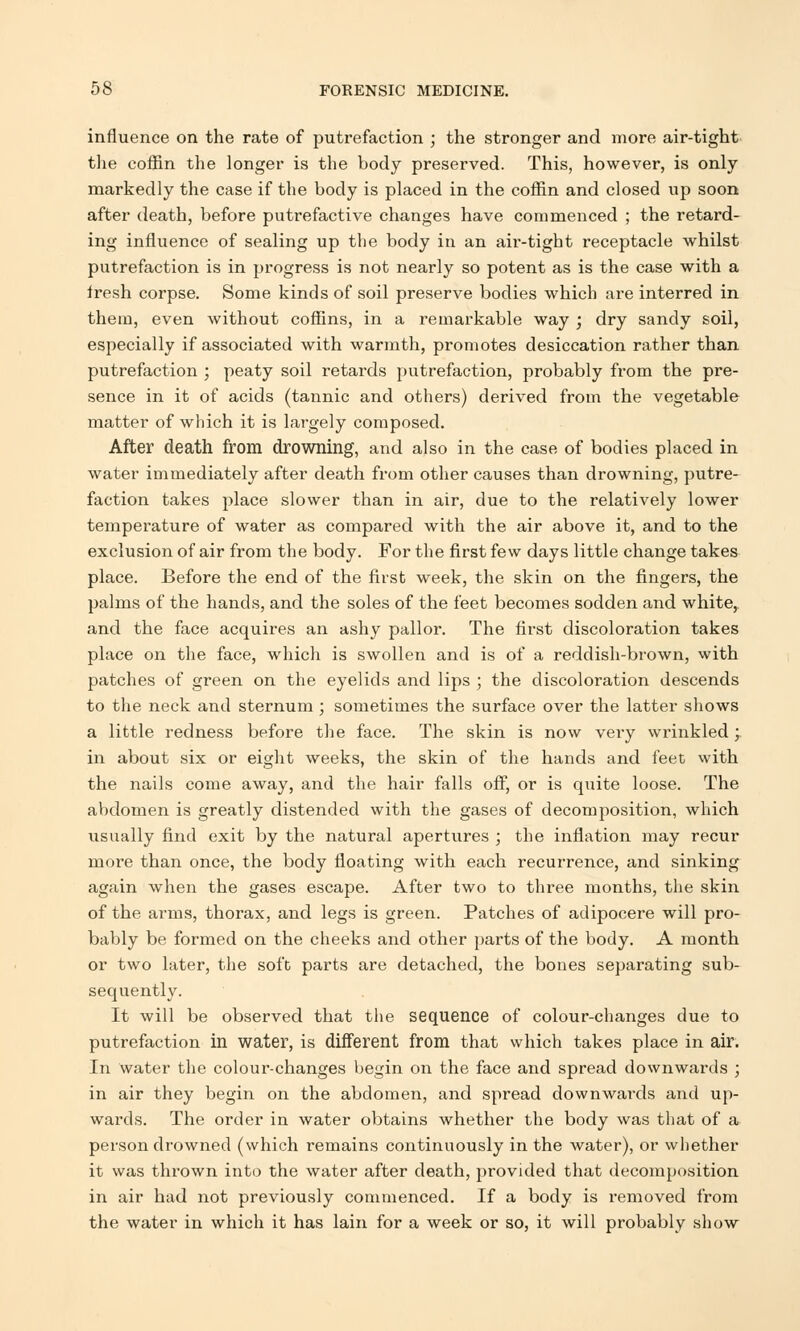 influence on the rate of putrefaction ; the stronger and more air-tight the coffin the longer is the body preserved. This, however, is only markedly the case if the body is placed in the coffin and closed up soon after death, before putrefactive changes have commenced ; the retard- ing influence of sealing up the body in an air-tight receptacle whilst putrefaction is in progress is not nearly so potent as is the case with a iresh corpse. Some kinds of soil preserve bodies which are interred in them, even without coffins, in a remarkable way ; dry sandy soil, especially if associated with warmth, promotes desiccation rather than putrefaction ; peaty soil retards putrefaction, probably from the pre- sence in it of acids (tannic and others) derived from the vegetable matter of which it is largely composed. After death from drowning, and also in the case of bodies placed in water immediately after death from other causes than drowning, putre- faction takes place slower than in air, due to the relatively lower temperature of water as compared with the air above it, and to the exclusion of air from the body. For the first few days little change takes place. Before the end of the first week, the skin on the fingers, the palms of the hands, and the soles of the feet becomes sodden and white, and the face acquires an ashy pallor. The first discoloration takes place on the face, which is swollen and is of a reddish-brown, with patches of green on the eyelids and lips ; the discoloration descends to the neck and sternum ; sometimes the surface over the latter shows a little redness before the face. The skin is now very wrinkled ; in about six or eight weeks, the skin of the hands and feet with the nails come away, and the hair falls off, or is quite loose. The abdomen is greatly distended with the gases of decomposition, which usually find exit by the natural apertures ; the inflation may recur more than once, the body floating with each recurrence, and sinking again when the gases escape. After two to three months, the skin of the arms, thorax, and legs is green. Patches of adipocere will pro- bably be formed on the cheeks and other parts of the body. A month or two later, the soft parts are detached, the bones separating sub- sequently. It will be observed that the sequence of colour-changes due to putrefaction in water, is different from that which takes place in air. In water the colour-changes begin on the face and spread downwards ; in air they begin on the abdomen, and spread downwards and up- wards. The order in water obtains whether the body was that of a person drowned (which remains continuously in the water), or whether it was thrown into the water after death, pi*ovided that decomposition in air had not previously commenced. If a body is removed from the water in which it has lain for a week or so, it will probably show