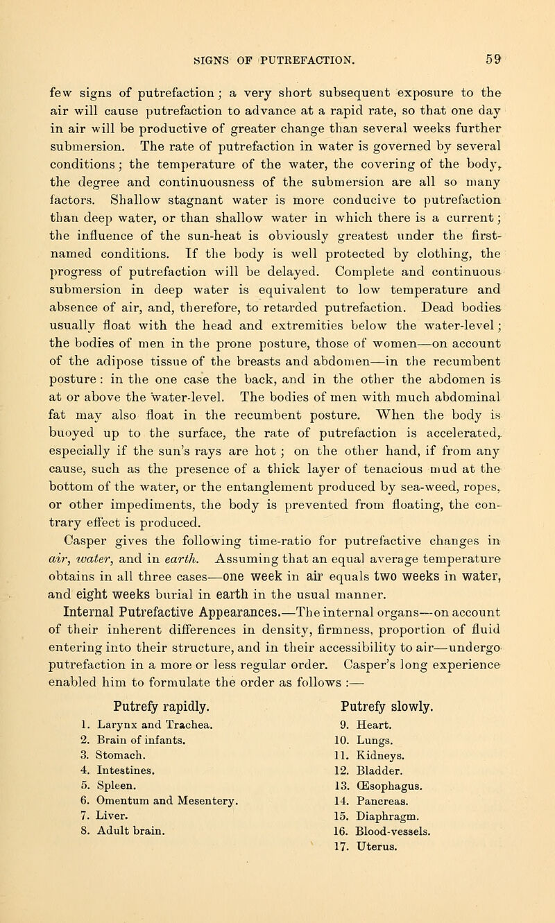 few signs of putrefaction; a very short subsequent exposure to the air will cause putrefaction to advance at a rapid rate, so that one day in air will be productive of greater change than several weeks further submersion. The rate of putrefaction in water is governed by several conditions; the temperature of the water, the covering of the body, the degree and continuousness of the submersion are all so many factors. Shallow stagnant water is more conducive to putrefaction than deep water, or than shallow water in which there is a current; the influence of the sun-heat is obviously greatest under the first- named conditions. If the body is well protected by clothing, the progress of putrefaction will be delayed. Complete and continuous submersion in deep water is equivalent to low temperature and absence of air, and, therefore, to retarded putrefaction. Dead bodies usually float with the head and extremities below the water-level; the bodies of men in the prone posture, those of women—on account of the adipose tissue of the breasts and abdomen—in the recumbent posture : in the one case the back, and in the other the abdomen is at or above the water-level. The bodies of men with much abdominal fat may also float in the recumbent posture. When the body is buoyed up to the surface, the rate of putrefaction is accelerated^ especially if the sun's rays are hot; on the other hand, if from any cause, such as the presence of a thick layer of tenacious mud at the bottom of the water, or the entanglement produced by sea-weed, ropes, or other impediments, the body is prevented from floating, the con- trary effect is produced. Casper gives the following time-ratio for putrefactive changes in air, water, and in earth. Assuming that an equal average temperature obtains in all three cases—one week in air equals two weeks in water, and eight weeks burial in earth in the usual manner. Internal Putrefactive Appearances.—The internal organs—on account of their inherent differences in density, firmness, proportion of fluid entering into their structure, and in their accessibility to air—undergo putrefaction in a more or less regular order. Casper's long experience enabled him to formulate the order as follows :— Putrefy rapidly. Putrefy slowly. 1. Larynx and Trachea. 9. Heart. 2. Brain of infants. 10. Lungs. 3. Stomach. 11. Kidneys. 4. Intestines. 12. Bladder. 5. Spleen. 13. (Esophagus. 6. Omentum and Mesentery. 14. Pancreas. 7. Liver. 15. Diaphragm. S. Adult brain. 16. Blood-vessels. 17. Uterus.
