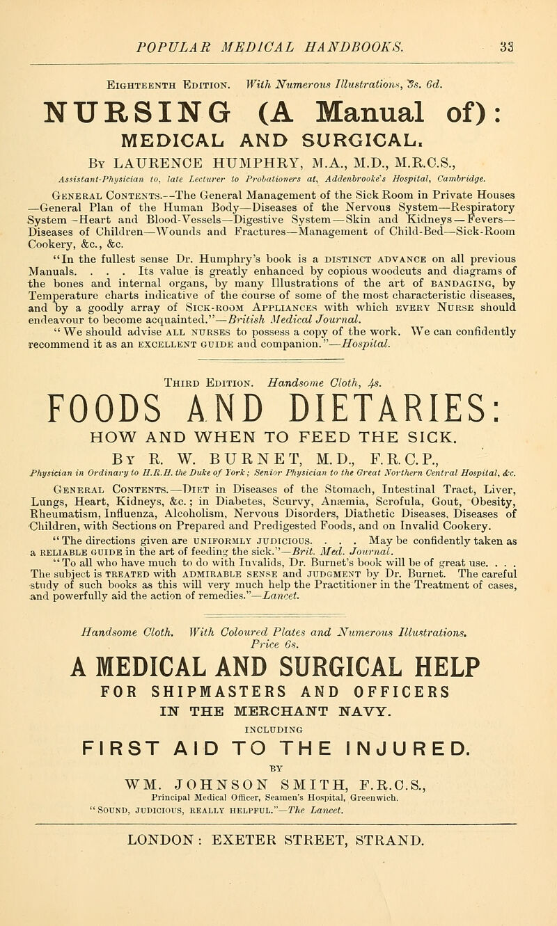 Eighteenth Edition. With Numerous Illustrations, ~Ss. 6d. NURSING (A Manual of): MEDICAL AND SURGICAL, By LAURENCE HUMPHRY, M.A., M.D., M.R.C.S., Assistant-Physician to, late Lecturer to Probationers at, Addenbrooke's Hospital, Cambridge. General Contents.—The General Management of the Sick Room in Private Houses —General Plan of the Human Body—Diseases of the Nervous System—Respiratory System -Heart and Blood-Vessels—Digestive System — Skin and Kidneys — Fevers— Diseases of Children—Wounds and Fractures—Management of Child-Bed—Sick-Room Cookery, &c, &c. In the fullest sense Dr. Humphry's book is a distinct advance on all previous Manuals. . . . Its value is greatly enhanced by copious woodcuts and diagrams of the bones and internal organs, by many Illustrations of the art of bandaging, by Temperature charts indicative of the course of some of the most characteristic diseases, and by a goodly array of Sick-room Appliances with which every Nurse should endeavour to become acquainted.—British Medical Journal. We should advise all nurses to possess a copy of the work. We can confidently recommend it as an excellent guide aud companion.—Hospital. Third Edition. Handsome Cloth, 4$- FOODS AND DIETARIES: HOW AND WHEN TO FEED THE SICK. By R. W. BURNET, M. D., F.R.C.R, Physician in Ordinary to H.R.H. the Duke of York; Senior Physician to the Great Northern Central Hospital, Sec. General Contents.—Diet in Diseases of the Stomach, Intestinal Tract, Liver, Lungs, Heart, Kidneys, &c.; in Diabetes, Scurvy, Anaemia, Scrofula, Gout, Obesity, Rheumatism, Influenza, Alcoholism, Nervous Disorders, Diathetic Diseases. Diseases of Children, with Sections on Prepared and Predigested Foods, and on Invalid Cookery.  The directions given are uniformly judicious. . . . Maybe confidently taken as a reliable guide in the art of feeding the sick.—Brit. Med. Journal. To all who have much to do with Invalids, Dr. Burnet's book will be of great use. . . . The subject is treated with admirable sense and judgment by Dr. Burnet. The careful study of such books as this will very much help the Practitioner in the Treatment of cases, and powerfully aid the action of remedies.—Lancet. Handsome Cloth. With Coloured Plates and Numerous Illustrations. Price 6s. A MEDICAL AND SURGICAL HELP FOR SHIPMASTERS AND OFFICERS IN THE MERCHANT NAVY. INCLUDING FIRST AID TO THE INJURED. BY WM. JOHNSON SMITH, F.R.C.S., Principal Medical Officer, Seamen's Hospital, Greenwich. SOUND, JUDICIOUS, REALLY HELPFUL.—The Lancet.
