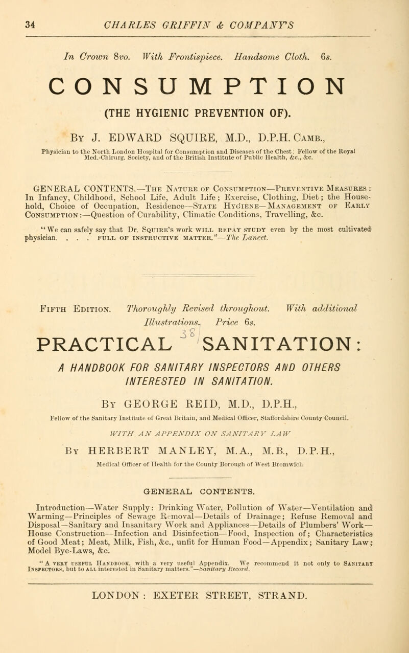 In Crown 8vo. With Frontispiece. Handsome Cloth. 6s. CONSUMPTION (THE HYGIENIC PREVENTION OF). By J. EDWARD SQUIRE, M.D., D.P.H. Camb., Physician to the North London Hospital for Consumption and Diseases of the Chest; Fellow of the Royal Med.-Chirurg. Society, and of the British Institute of Public Health, &c, &c. GENERAL CONTENTS.—The Nature of Consumption—Preventive Measures r In Infancy, Childhood, School Life, Adult Life; Exercise, Clothing, Diet; the House- hold, Choice of Occupation, Residence—State HycJiene— Management of Early' Consumption :—Question of Curability, Climatic Conditions, Travelling, &c.  We can safely say that Dr. Squire's work will rfpay study even by the most cultivated physician. . . . full of instructive matter.—The Lancet. Fifth Edition. Thoroughly Revised throughout. With additional Illustrations. Price 6s. PRACTICAL ^SANITATION : A HANDBOOK FOR SANITARY INSPECTORS AND OTHERS INTERESTED IN SANITATION. By GEORGE REID, M.D., D.P.H., Fellow of the Sanitary Institute of Great Britain, and Medical Officer, Staffordshire County Council. WITH AN APPENDIX ON SANITARY LAW By HERBERT MANLEY, M.A., M.B., D.P.H, Medical Officer of Health for the County Borough of West Bromwich GENERAL CONTENTS. Introduction—Water Supply: Drinking Water, Pollution of Water—Ventilation and Warming—Principles of Sewage Removal—Details of Drainage; Refuse Removal and Disposal—Sanitary and Insanitary Work and Appliances—Details of Plumbers' Work— House Construction—Infection and Disinfection—Food, Inspection of; Characteristics of Good Meat; Meat, Milk, Fish, &c, unfit for Human Food—Appendix; Sanitary Law; Model Bye-Laws, &c.  A very rsEPHL Handbooe, with a very useful Appendix. AVe recommend it not only to Sanitary Inspectors, but to all interested in Sanitary matters.—Sanitary Record.