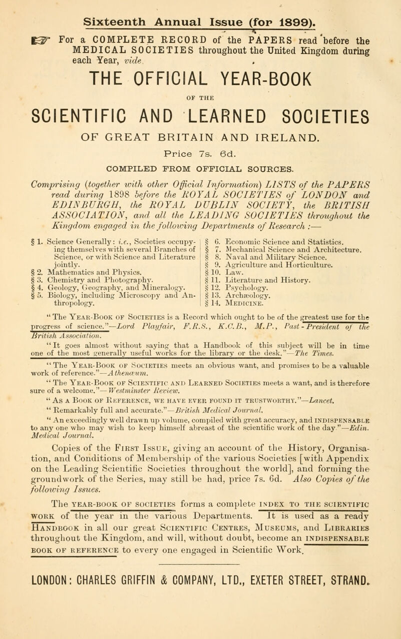 Sixteenth Annual Issue (for 1899). : * — For a COMPLETE RECORD of the PAPERS read'before the MEDICAL SOCIETIES throughout the United Kingdom during each Year, vide THE OFFICIAL YEAR-BOOK SCIENTIFIC AND LEARNED SOCIETIES OF GREAT BRITAIN AND IRELAND. Price 7s. 6d. COMPILED FROM OFFICIAL SOURCES. Comprising (together with other Official Information) LISTS of the PAPERS read during 1898 before the ROYAL SOCIETIES of LONDON and EDINBURGH, the ROYAL DUBLIN SOCIETY, the BRITISH ASSOCIATION, and all the LEADING SOCIETIES throughout the Kingdom engaged in the following Departments of Research :— § 1. Science Generally: i.e., Societies occupy- ing themselves with several Branches of Science, or with Science and Literature jointly. § 2. Mathematics and Physics. § 3. Chemistry and Photography. § 4. Geology, Geography, and Mineralogy. § o. Biology, including Microscopy and An- thropology. § 6. Economic Science and Statistics. § 7. Mechanical Science and Architecture. § 8. Naval and Military Science. § 9. Agriculture and Horticulture. § 10. Law. § 11. Literature and History. § 12. Psychology. § 13. Archaeology. § 14. Medicine.  The Year-Book of Societies is a Record which ought to be of the greatest use for the progress of science.—Lord Play fair, F.R.S., K.G.B., M.P., Past - President of the British, Association.  It goes almost without saying that a Handbook of this subject will be in time one of the most yeneralty useful w'orks for the library or the desk.—The Times. The Year-Book of Societies meets an obvious want, and promises to be a valuable work of reference.—A thenceum.  The Year-Book of Scientific and Learned Societies meets a want, and is therefore sure of a welcome.—Westminster A'eview.  As a Book of Reference, we have ever found it trustworthy.—Lancet.  Remarkably full and accurate.—British Medical Journal.  An exceedingly well drawn up volume, compiled with great accuracy, and indispensable to any one who may wish to keep himself abreast of the scientific work of the day —Edin. Medical Journal. Copies of the First Issue, giving an account of the History, Organisa- tion, and Conditions of Membership of the various Societies [with Appendix on the Leading Scientific Societies throughout the world], and forming the groundwork of the Series, may still be had, price 7s. 6d. Also Copies of the following Issues. The year-book of societies forms a complete index to the scientific work of the year in the various Departments. It is used as a ready Handbook in all our great Scientific Centres, Museums, and Libraries throughout the Kingdom, and will, without doubt, become an indispensable book of reference to every one engaged in Scientific Work. LONDON: CHARLES GRIFFIN & COMPANY, LTD., EXETER STREET, STRAND.
