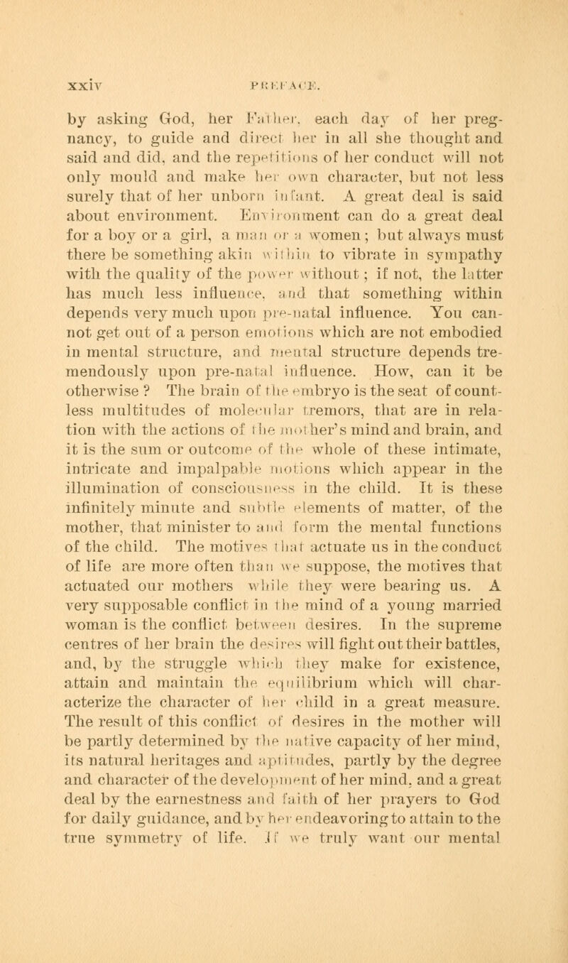 by asking God, her Father, each day of her preg- nancy, to guide and direci her in all she thought and said and did, and the repetitions of her conduct will not only mould and make her own character, but not less surely that of her unborn infant. A great deal is said about environment. Em ironment can do a great deal for a boy or a girl, a man or a women; but always must there be something akin within to vibrate in sympathy with the quality of the povs er without; if not, the latter has much less influence, and that something within depends very much upon prenatal influence. You can- not get out of a person emotions which are not embodied in mental structure, and mental structure depends tre- mendously upon pre-natal influence. How, can it be otherwise ? The brain of the embryo is the seat of count- less multitudes of molecular tremors, that are in rela- tion with the actions of the mother's mind and brain, and it is the sum or outcome of the whole of these intimate, intricate and impalpable motions which appear in the illumination of consciousness in the child. It is these infinitely minute and subtle elements of matter, of the mother, that minister to ;«in I form the mental functions of the child. The motives i liat actuate us in the conduct of life are more often than we suppose, the motives that actuated our mothers while they were bearing us. A very supposable conflict in the mind of a young married woman is the conflict between desires. In the supreme centres of her brain the desires will fight out their battles, and, by the struggle which they make for existence, attain and maintain the equilibrium which will char- acterize the character of her child in a great measure. The result of this conflict of desires in the mother will be partly determined by the nal ive capacity of her mind, its natural heritages and aptitudes, partly by the degree and character of the development of her mind, and a great deal by the earnestness and faith of her prayers to God for daily guidance, and by her endeavoring to attain to the true symmetry of life. .1 f w e truly want our mental
