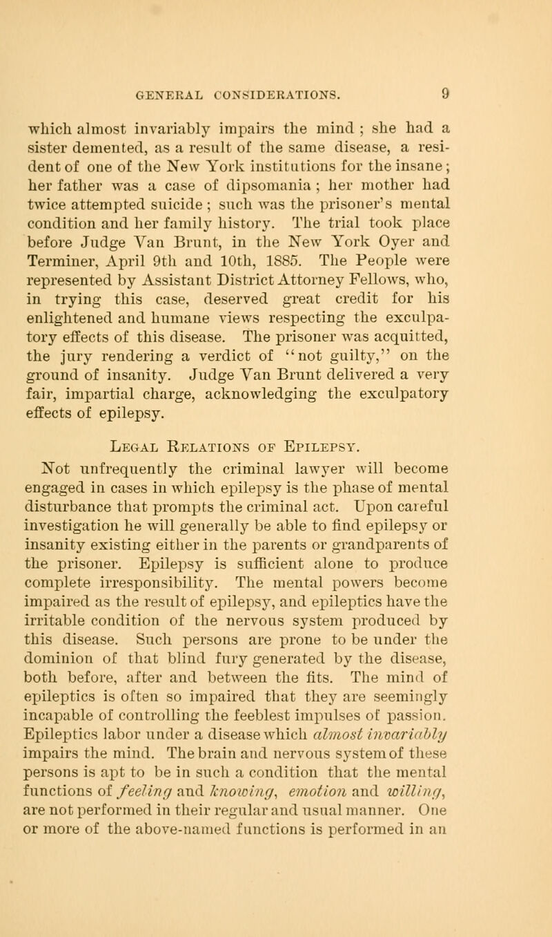 which almost invariably impairs the mind ; she had a sister demented, as a result of the same disease, a resi- dent of one of the New York institutions for the insane; her father was a case of dipsomania ; her mother had twice attempted suicide ; such was the prisoner's mental condition and her family history. The trial took place before Judge Van Brunt, in the New York Oyer and Terminer, April 9th and 10th, 1885. The People were represented by Assistant District Attorney Fellows, who, in trying this case, deserved great credit for his enlightened and humane views respecting the exculpa- tory effects of this disease. The prisoner was acquitted, the jury rendering a verdict of not guilty, on the ground of insanity. Judge Van Brunt delivered a very fair, impartial charge, acknowledging the exculpatory effects of epilepsy. Legal Relations of Epilepsy. Not unfrequently the criminal lawyer will become engaged in cases in which epilepsy is the phase of mental disturbance that prompts the criminal act. Upon careful investigation he will generally be able to find epilepsy or insanity existing either in the parents or grandparents of the prisoner. Epilepsy is sufficient alone to produce complete irresponsibility. The mental powers become impaired as the result of epilepsy, and epileptics have the irritable condition of the nervous system produced by this disease. Such persons are prone to be under the dominion of that blind fury generated by the disease, both before, after and between the fits. The mind of epileptics is often so impaired that they are seemingly incapable of controlling the feeblest impulses of passion Epileptics labor under a disease which almost invariably impairs the mind. The brain and nervous system of these persons is apt to be in such a condition that the mental functions of feeling and Jcnowing, emotion and willing^ are not performed in their regular and usual manner. One or more of the above-named functions is performed in an