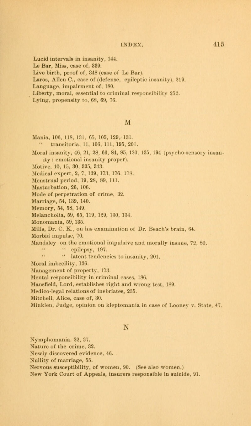 Lucid intervals in iusanity, 144. Le Bar, Miss, case of, 339. Live birth, proof of, 348 (case of Le Bar). Laros, Allen C, case of (defense, epileptic insanity), 319. Language, impairment of, 180. Liberty, moral, essential to criminal responsibility 862. Lying, propensity t<>. 6S, 69, ?fi. M Mania, 100, 118, 181, 65. 105, 129, 131. •• transitoria, 11, 106, 111, 195, 201. Moral insanity, 40, 31, 28, 66, 84, 85. 130, 135, 194 (psycho-sensory insan- ity : emotional insanity proper). Motive, 10, 15, 30, 335. 343. .Medical expert. 2, ?, 139, 173, 176. 178. Menstrual period, 19. 28, 89. 111. Masturbation, 26, 106. Mode of perpetration of crime. 32. Marriage, 54, 139, 140. Memory, 54, 58, 149. Melancholia, 59, 65, 119, 129. 130. 134. Monomania, 59,135. Mills, Dr. C. K.. on his examination of Dr. Beach's brain, 64. Morbid impulse, 70. Mandsley on the emotional impulsive and morally insane. 72, 80.  epilepsy, 197. '• '' latent tendencies to insanity. 201. Moral imbecility, 136. Management of property, 173. Mental responsibility in criminal cases, 186. Mansfield, Lord, establishes right and wrong test, 1^9. Medico-legal relations of inebriates, 235. Mitchell, Alice, case of, 30. Blinklen, Judge, opinion on kleptomania in case of Looney v. State, 47. \ Nymphomania. 22, 27. Naturo of the crime. 32. Newly discovered evidence. 10. Nullity of marriage, 55. Nervous susceptibility, of women, 90. (See also women.) New York Court of Appeals, insurers responsible In suicide. 91.