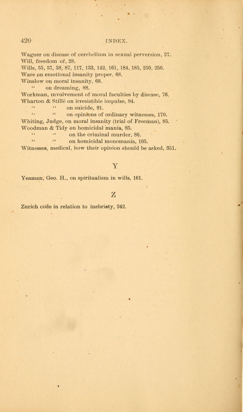 Wagner on disease of cerebellum in sexual perversion, 27. Will, freedom of, 28. Wills, 55, 57, 58, 87, 117, 133, 142, 161, 184, 185, 250, 256. Ware on emotional insanity proper, 68. Winslow on moral insanity, 68.  on dreaming, 88. Workman, involvement of moral faculties by disease, 76. Wharton & Stille on irresistible impulse, 84.   on suicide, 91. '•  on opinions of ordinary witnesses, 170. Whiting, Judge, on moral insanity (trial of Freeman), 85. Woodman & Tidy on homicidal mania, 85.  •' on the criminal murder, 86.   on homicidal monomania, 105. Witnesses, medical, how their opinion should be asked, 351. Y Yeaman, Geo. H., on spiritualism in wills, 161. z Zurich code in relation to inebriety, 242.